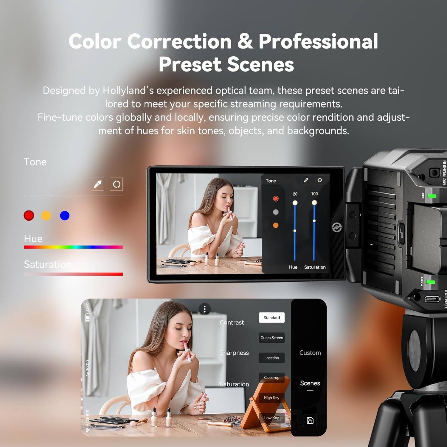Color Correction & Professional Preset Scenes

Designed by Hollyland's experienced optical team, these preset scenes are tailored to meet your specific streaming requirements. Fine-tune colors globally and locally, ensuring precise color rendition and adjustment of hues for skin tones, objects, and backgrounds.

- Tone
- Hue
- Saturation
- Contrast
- Sharpness
- Saturation
- Location
- Close-up
- Custom
- Scenes
- High Key
- Low Key