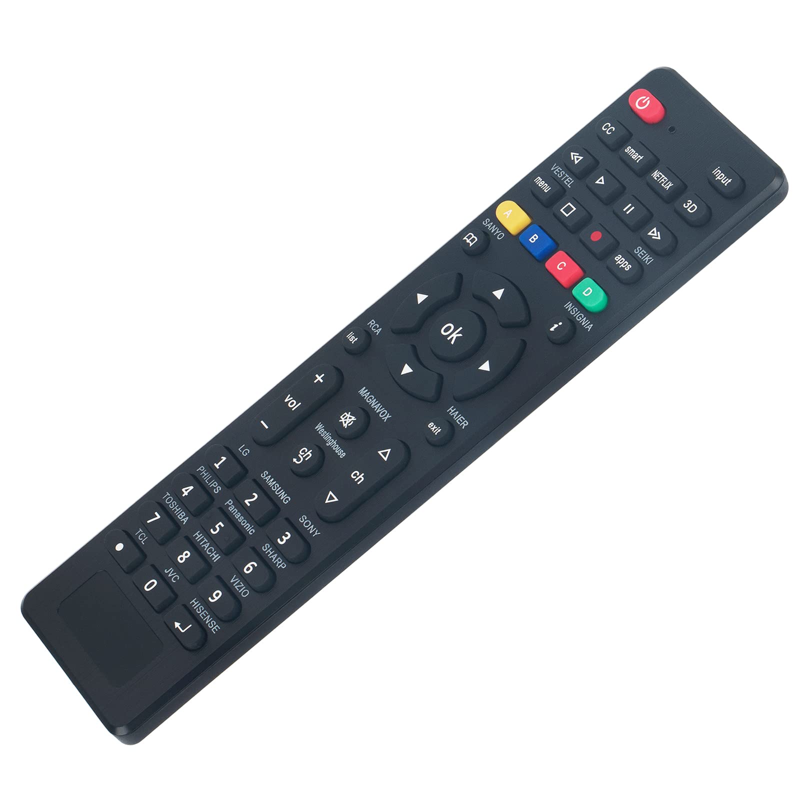 RCA + vol MAGNAVOX I A 1 LG SB Westinghouse PHILIPS SAMSUNG ch 4 2 A L TOSHIBA 5 Panasonic SONY TCL HITACHI 3 JVC 8 6 SHARP 0 VIZIO 9 t HISENSE

A B SANYO ok exit HAIER

CC smart menu VESTEL A NETFLIX input II 3D   apps SEIKI D i INSIGNIA