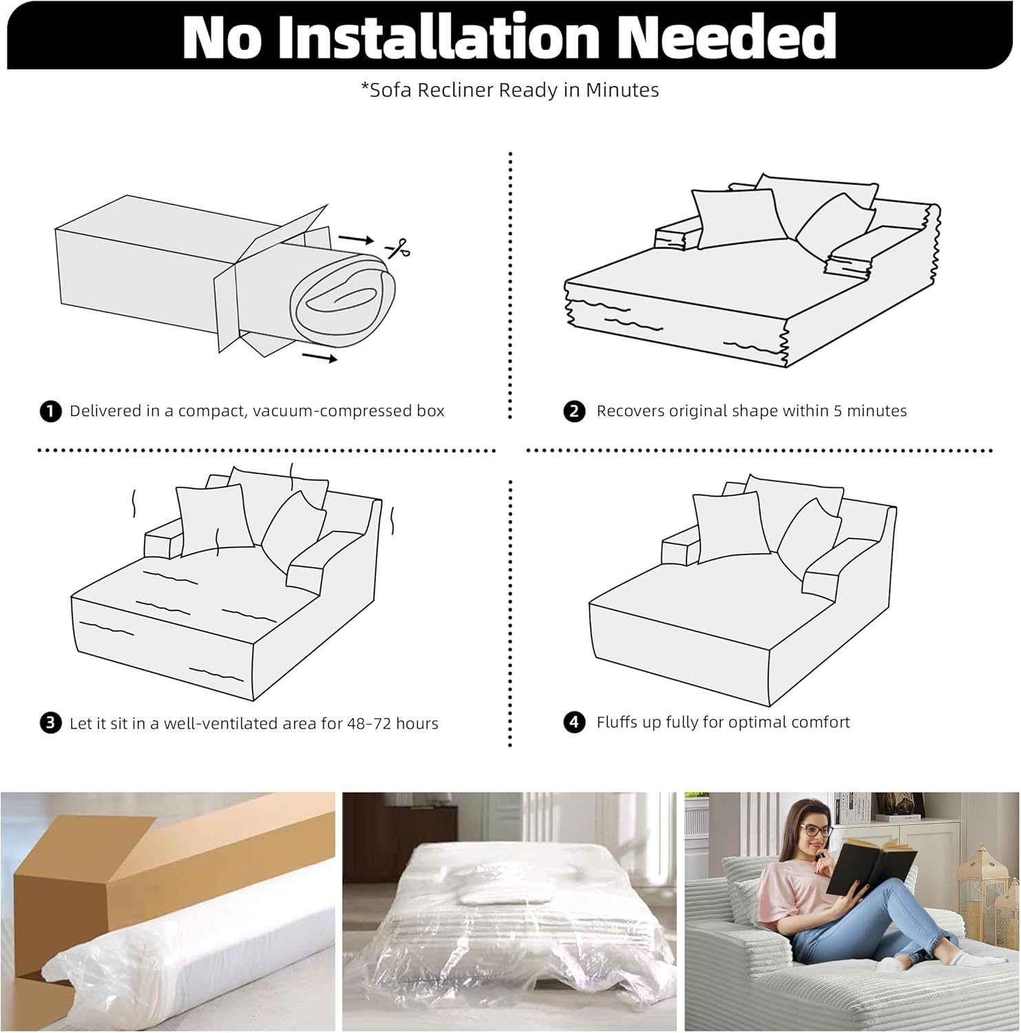 No Installation Needed  
*Sofa Recliner Ready in Minutes  

1. Delivered in a compact, vacuum-compressed box  
2. Recovers original shape within 5 minutes  
3. Let it sit in a well-ventilated area for 48-72 hours  
4. Fluffs up fully for optimal comfort