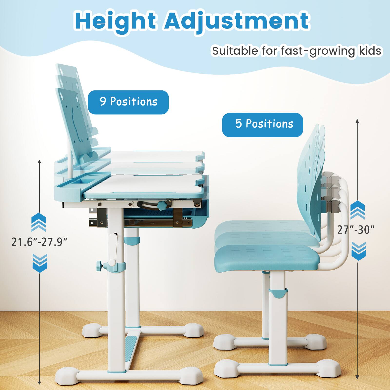 Height Adjustment  
Suitable for fast-growing kids  

9 Positions  
21.6" - 27.9"  

5 Positions  
27" - 30"