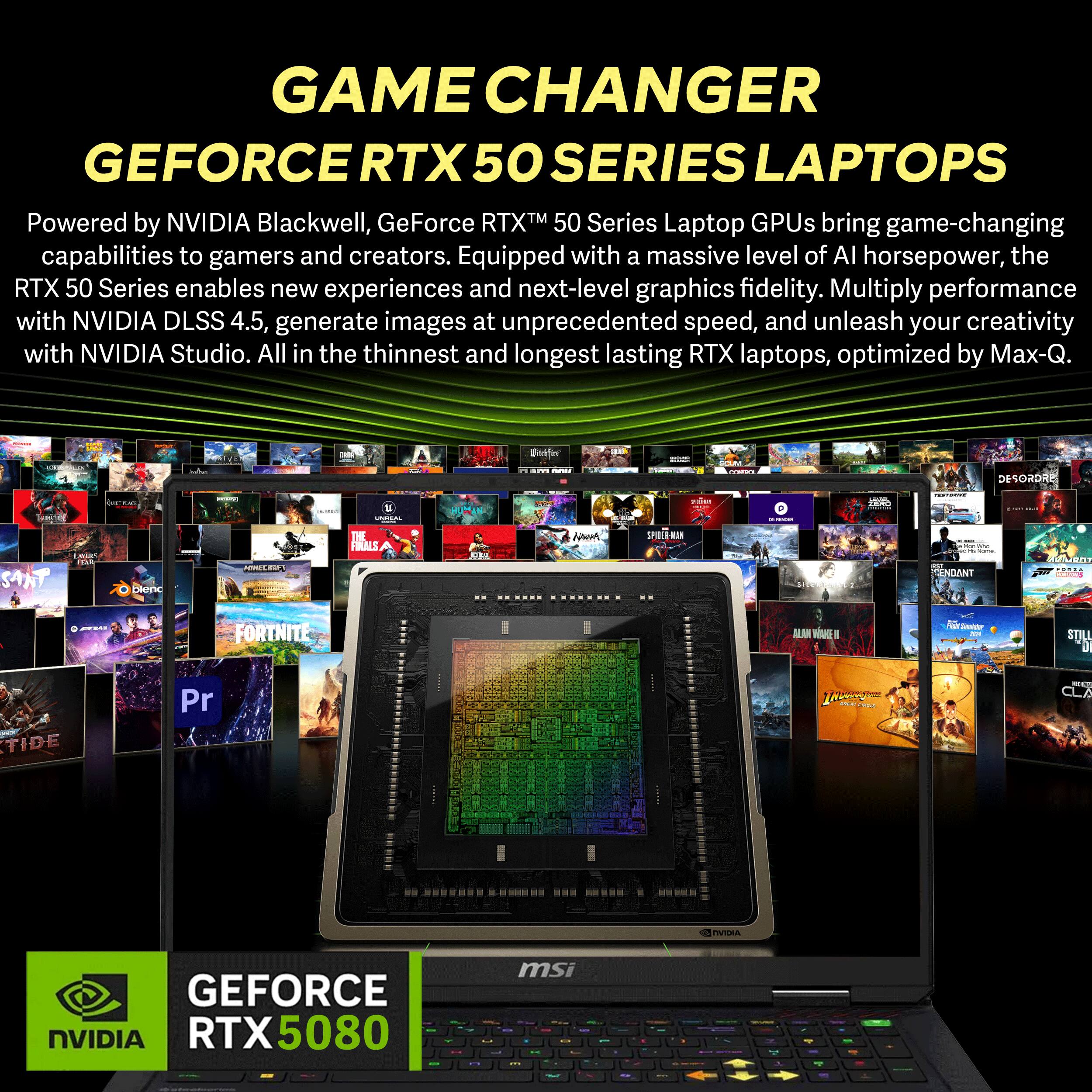 GAME CHANGER GEFORCE RTX 50 SERIES LAPTOPS

Powered by NVIDIA Blackwell, GeForce RTX™ 50 Series Laptop GPUs bring game-changing capabilities to gamers and creators. Equipped with a massive level of AI horsepower, the RTX 50 Series enables new experiences and next-level graphics fidelity. Multiply performance with NVIDIA DLSS 4.5, generate images at unprecedented speed, and unleash your creativity with NVIDIA Studio. All in the thinnest and longest lasting RTX laptops, optimized by Max-Q.

NVIDIA
GEFORCE RTX 5080

msi