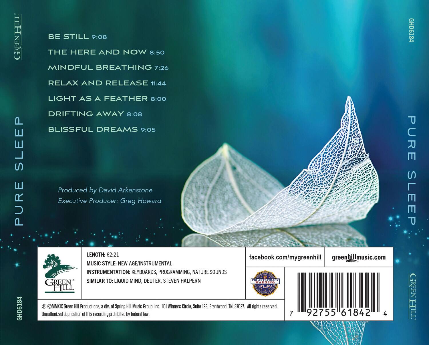 **PURE SLEEP**

- BE STILL 9:08
- THE HERE AND NOW 8:50
- MINDFUL BREATHING 7:26
- RELAX AND RELEASE 11:44
- LIGHT AS A FEATHER 8:00
- DRIFTING AWAY 8:08
- BLISSFUL DREAMS 9:05

Produced by David Arkenstone  
Executive Producer: Greg Howard

**LENGTH:** 62:21  
**MUSIC STYLE:** NEW AGE/INSTRUMENTAL  
**INSTRUMENTATION:** KEYBOARDS, PROGRAMMING, NATURE SOUNDS  
**SIMILAR TO:** LIQUID MIND, DEUTER, STEVEN HALPERN

facebook.com/mygreenhill  
greenhillmusic.com

© MMXIX Green Hill Productions, a div of Spring Hill Music Group, Inc. 101 Winners Circle, Suite 123 Brentwood, TN 37027. All rights reserved. Unauthorized duplication of this recording prohibited by federal law.

**BARCODE:** 92755 61842

**GREEN HILL**  
**PURE S