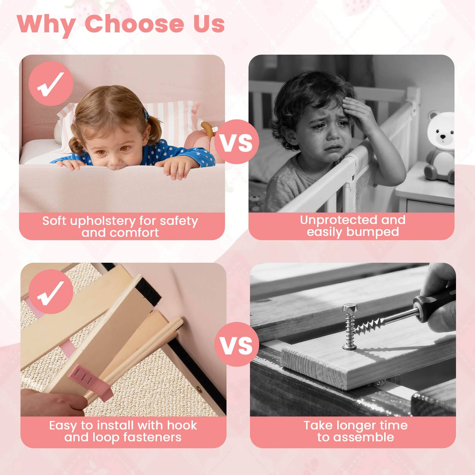 Why Choose Us

- Soft upholstery for safety and comfort
- Easy to install with hook and loop fasteners

VS

- Unprotected and easily bumped
- Take longer time to assemble