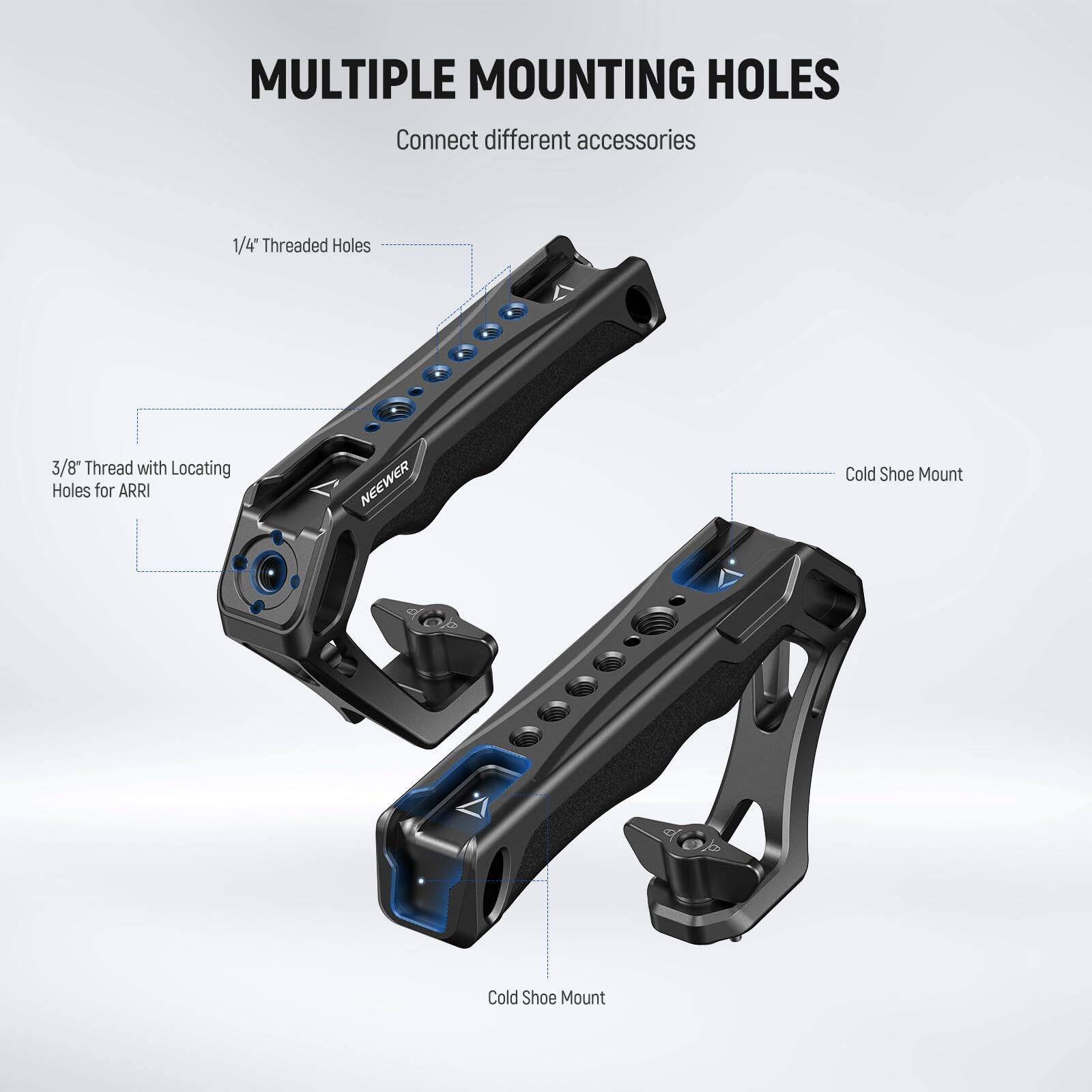 MULTIPLE MOUNTING HOLES  
Connect different accessories  

1/4" Threaded Holes  
3/8" Thread with Locating Holes for ARRI  
Cold Shoe Mount
