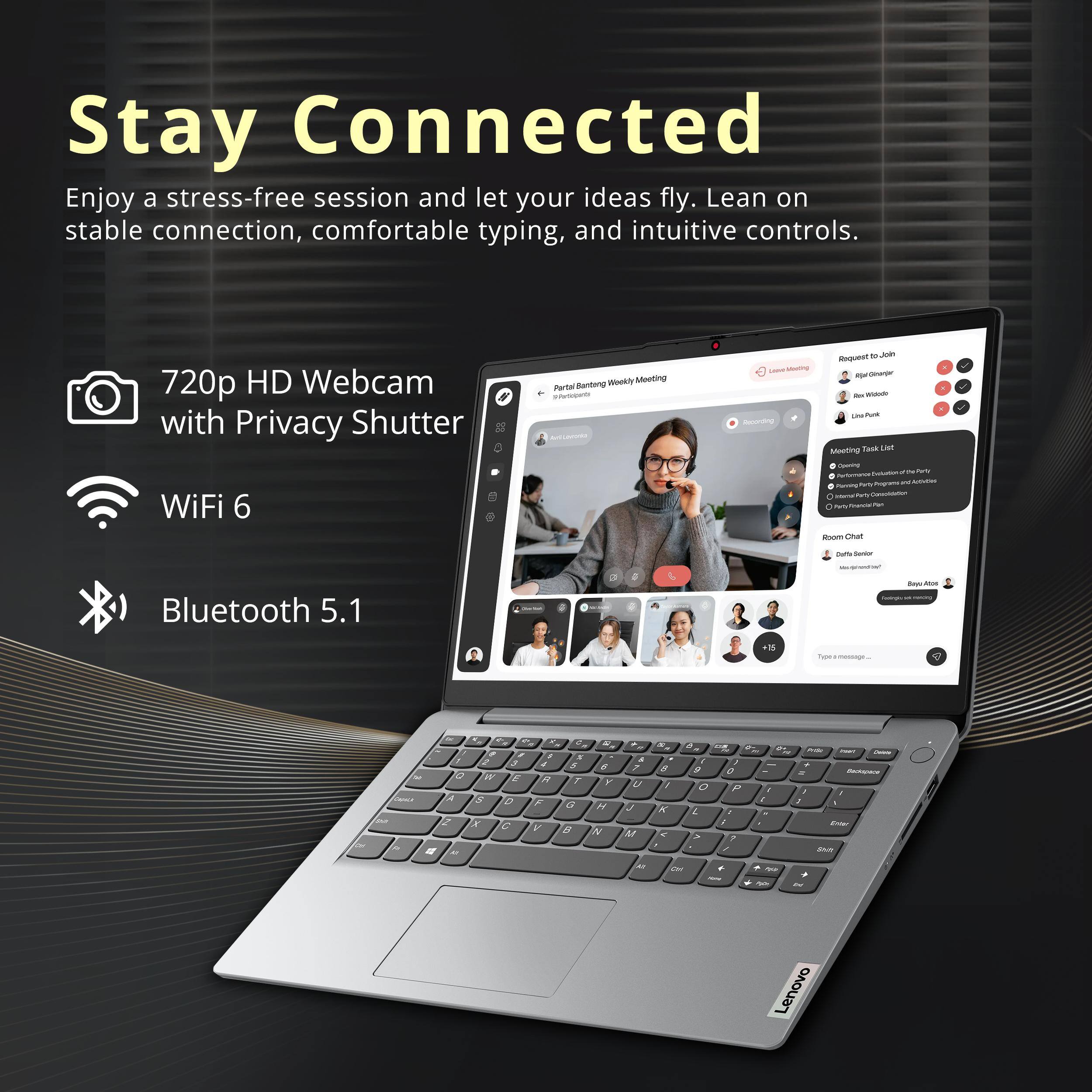 Stay Connected

Enjoy a stress-free session and let your ideas fly. Lean on stable connection, comfortable typing, and intuitive controls.

- 720p HD Webcam with Privacy Shutter
- WiFi 6
- Bluetooth 5.1