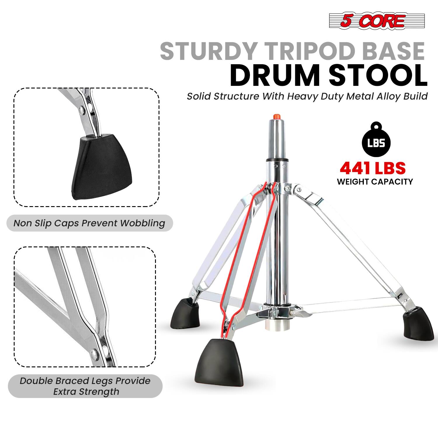 5 CORE  
STURDY TRIPOD BASE DRUM STOOL  
Solid Structure With Heavy Duty Metal Alloy Build  

441 LBS WEIGHT CAPACITY  

Non Slip Caps Prevent Wobbling  

Double Braced Legs Provide Extra Strength