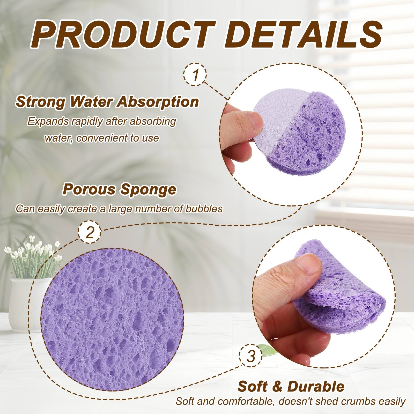 PRODUCT DETAILS

1. Strong Water Absorption
   Expands rapidly after absorbing water, convenient to use

2. Porous Sponge
   Can easily create a large number of bubbles

3. Soft & Durable
   Soft and comfortable, doesn't shed crumbs easily