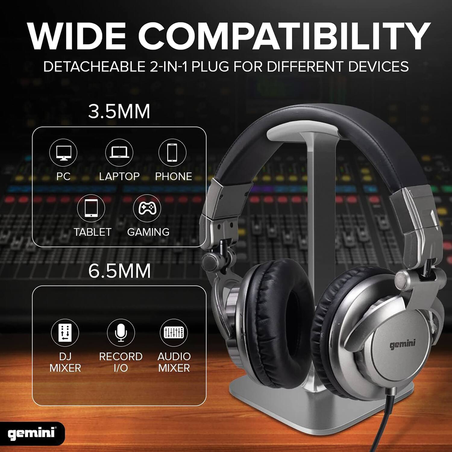 WIDE COMPATIBILITY  
DETACHEABLE 2-IN-1 PLUG FOR DIFFERENT DEVICES  

3.5MM  
PC LAPTOP PHONE TABLET GAMING  

6.5MM  
DJ MIXER RECORD I/O AUDIO MIXER  

gemini
