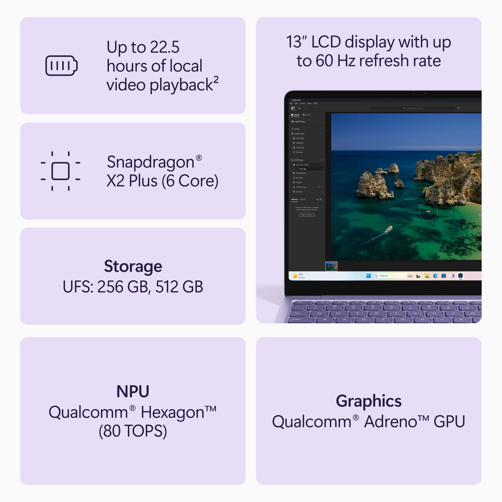 Up to 22.5 hours of local video playback2

13" LCD display with up to 60 Hz refresh rate

Snapdragon® X2 Plus (6 Core)

Storage
UFS: 256 GB, 512 GB

NPU
Qualcomm® Hexagon™ (80 TOPS)

Graphics
Qualcomm® Adreno™ GPU