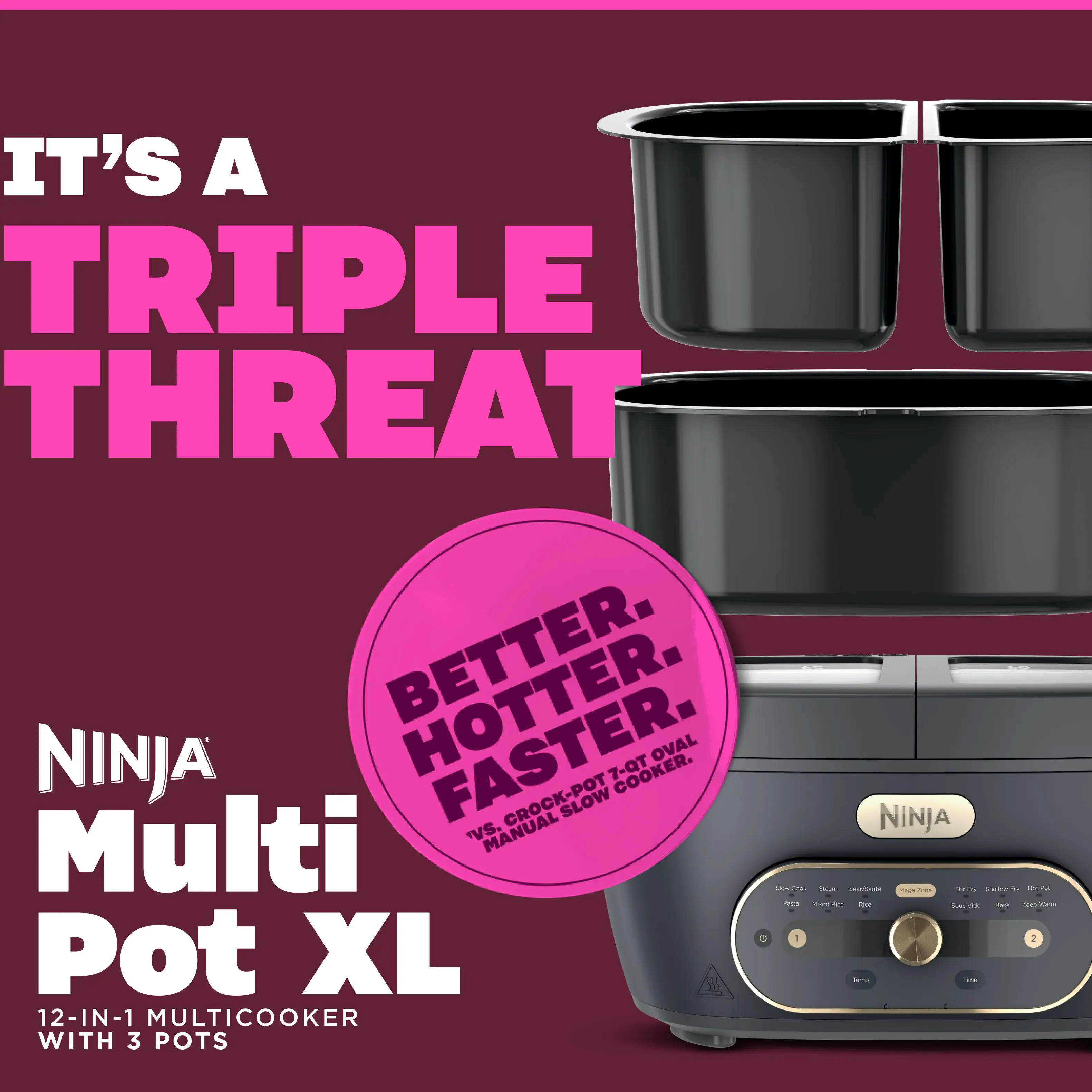 IT'S A TRIPLE THREAT  
NINJA Multi Pot XL  
12-IN-1 MULTICOOKER WITH 3 POTS  
BETTER. HOTTER. FASTER.  
OVAL 7-Qt COOKER  
VS. MANUAL CROCK-POT SLOW