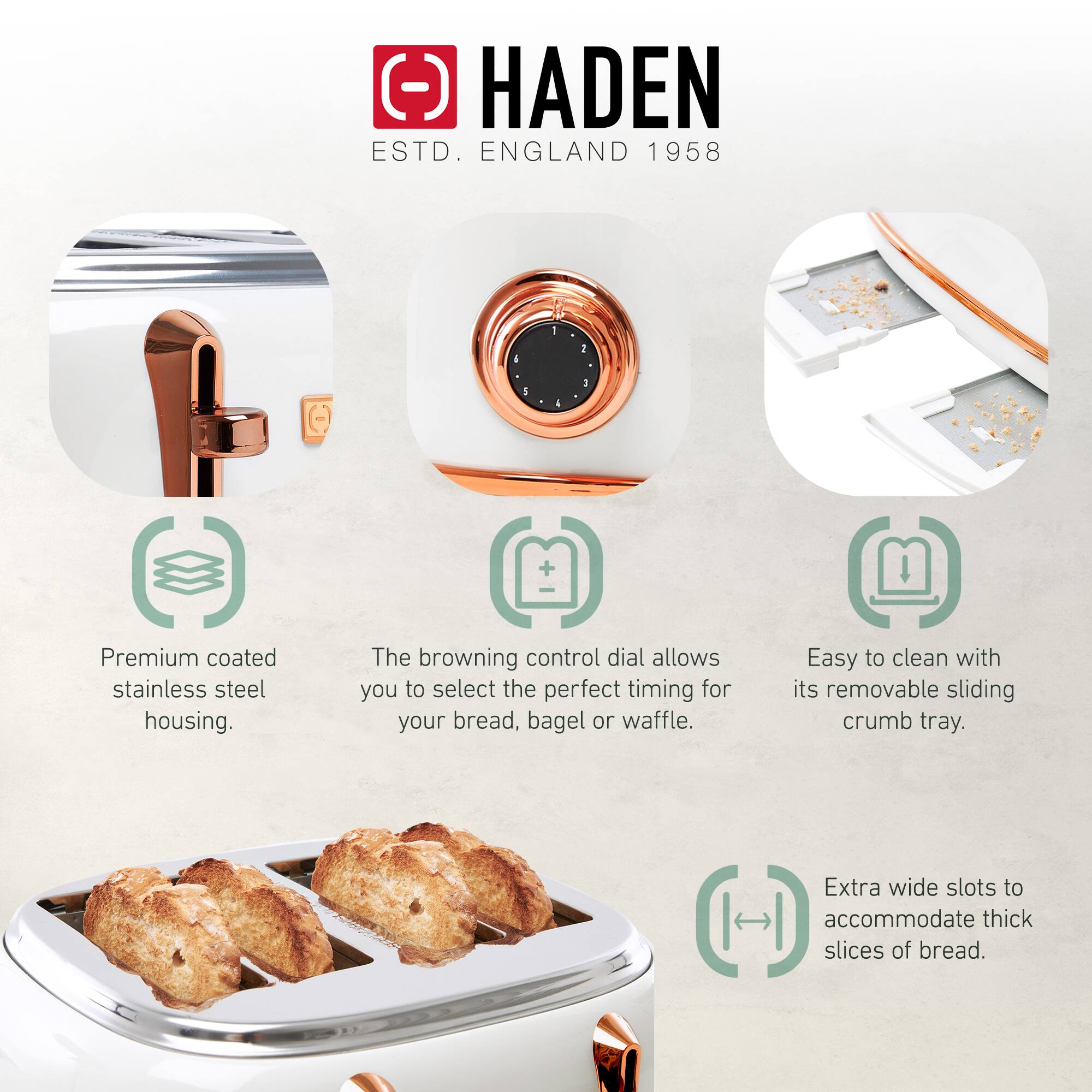 HADEN  
ESTD. ENGLAND 1958  

- Premium coated stainless steel housing.  
- The browning control dial allows you to select the perfect timing for your bread, bagel, or waffle.  
- Easy to clean with its removable sliding crumb tray.  
- Extra wide slots to accommodate thick slices of bread.