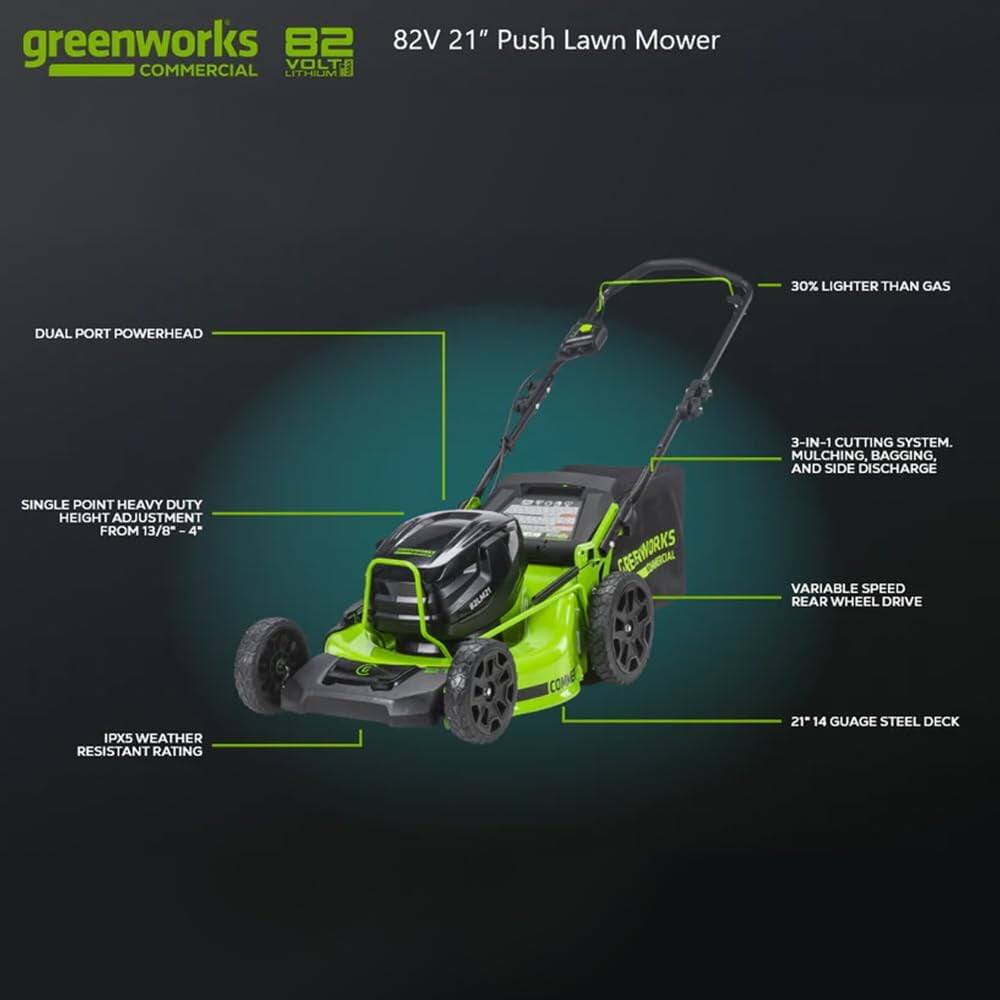 greenworks 82 VOLTA COMMERCIAL LITHIUM 82V 21" Push Lawn Mower  
30% LIGHTER THAN GAS  
DUAL PORT POWERHEAD  
3-IN-1 CUTTING SYSTEM: MULCHING, BAGGING, AND SIDE DISCHARGE  
SINGLE POINT HEAVY DUTY HEIGHT ADJUSTMENT FROM 13/8"  
VARIABLE SPEED REAR WHEEL DRIVE  
IPX5 WEATHER RESISTANT RATING  
21" 14 GAUGE STEEL DECK