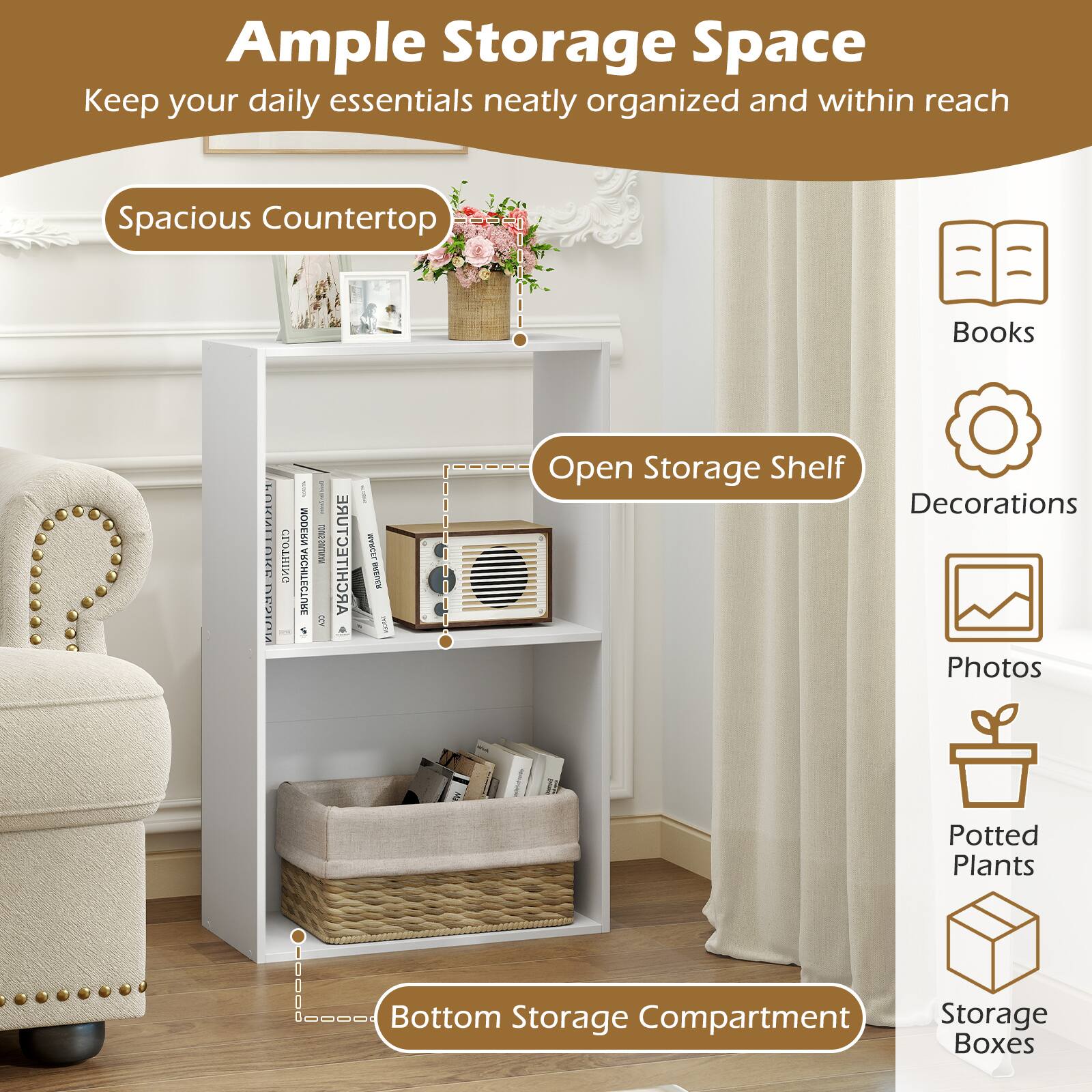 Ample Storage Space  
Keep your daily essentials neatly organized and within reach  

Spacious Countertop  
Open Storage Shelf  
Bottom Storage Compartment  

Books  
Decorations  
Photos  
Potted Plants  
Storage Boxes
