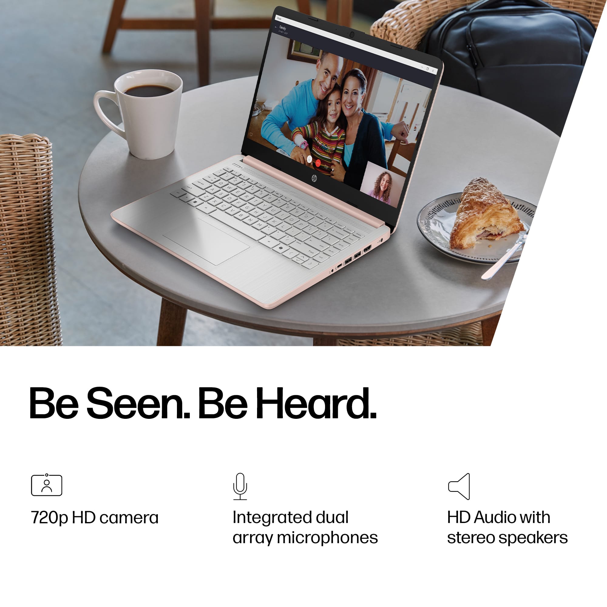 Be Seen. Be Heard.
720p HD camera
Integrated dual array microphones
HD Audio with stereo speakers