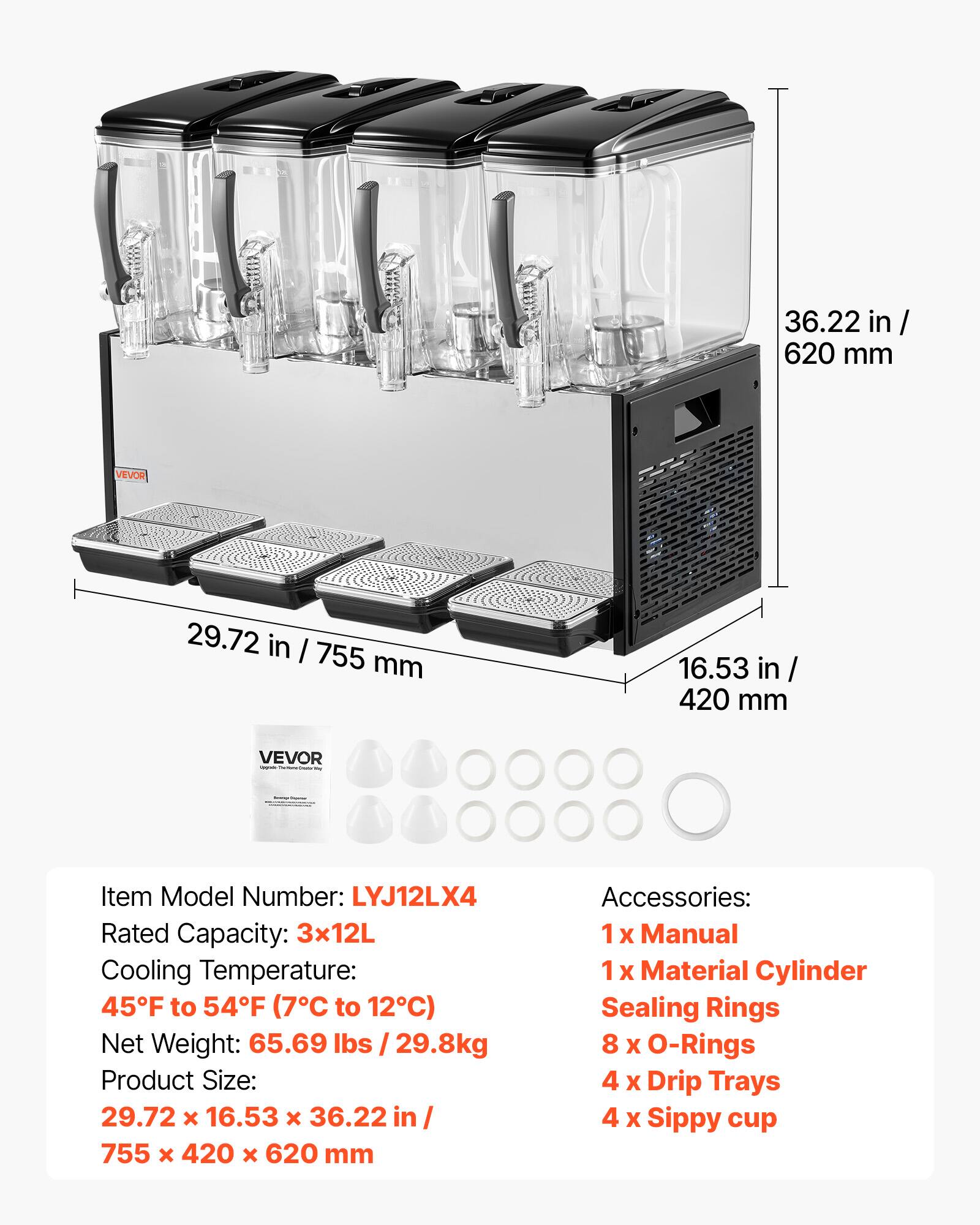 36.22 in/ 620 mm  
VEVOR  
29.72 in/ 755 mm  
16.53 in/ 420 mm  
VEVOR - MA MINO  
Item Model Number: LYJ12LX4  
Rated Capacity: 3x12L  
Cooling Temperature: 45F to 54F (7C to 12C)  
Net Weight: 65.69 lbs / 29.8kg  
Product Size: 29.72 X 16.53 X 36.22 in/ 755 X 420 X 620 mm  
Accessories: 1x Manual 1x Material Cylinder Sealing Rings 8 X O-Rings 4 x Drip Trays 4 X Sippy cup