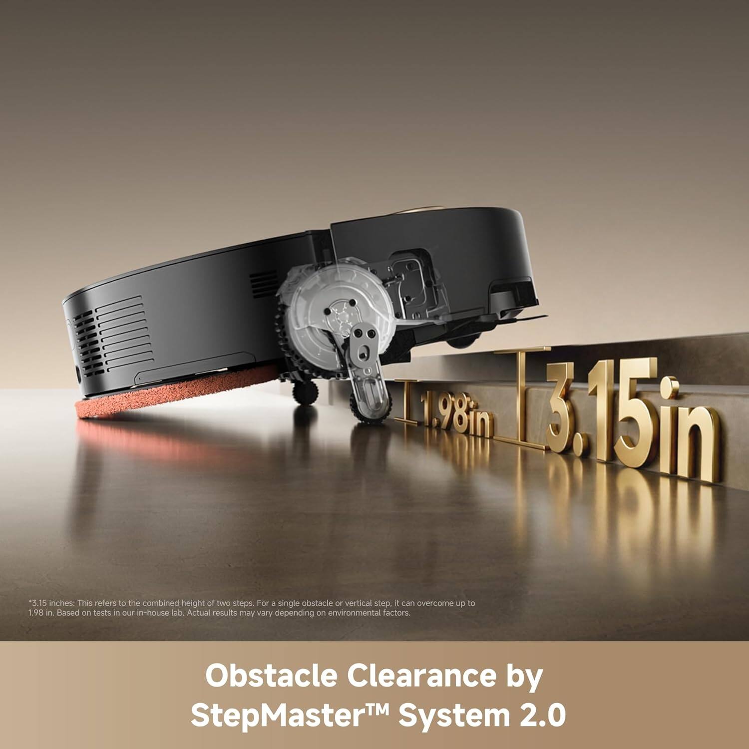 1.98 in 3.15 in 3.15 inches: This refers to the combined height of two steps. For a single obstacle or vertical step, it can overcome up to 1.98 in. Based on tests in our in-house lab. Actual results may vary depending on environmental factors. Obstacle Clearance by StepMaster™ System 2.0