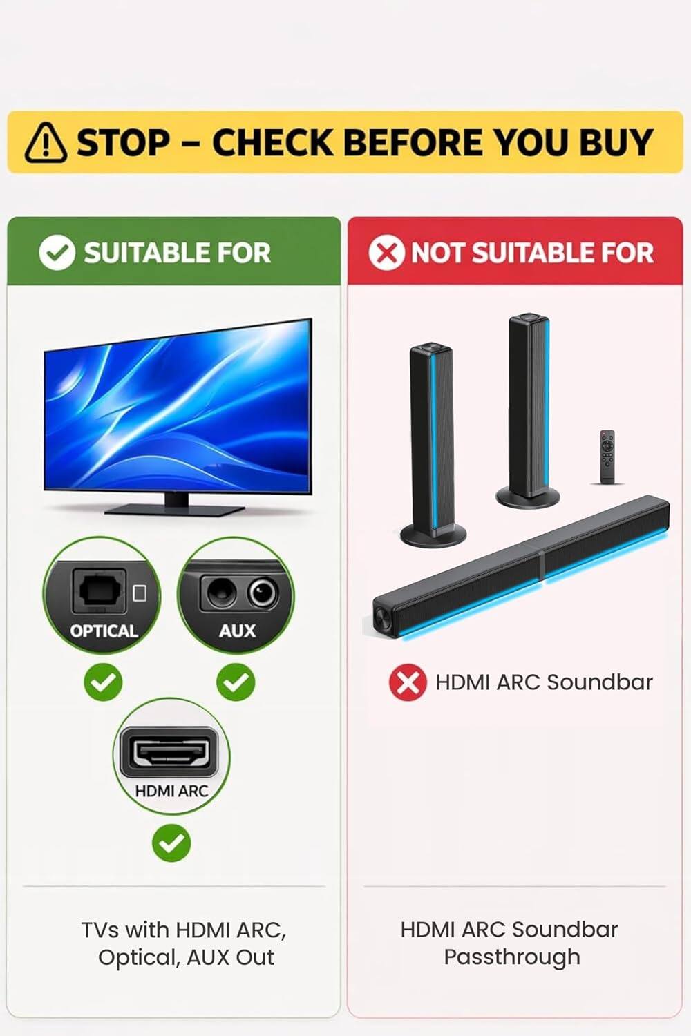 STOP - CHECK BEFORE YOU BUY

SUITABLE FOR  
TVs with HDMI ARC, Optical, AUX Out

NOT SUITABLE FOR  
HDMI ARC Soundbar Passthrough