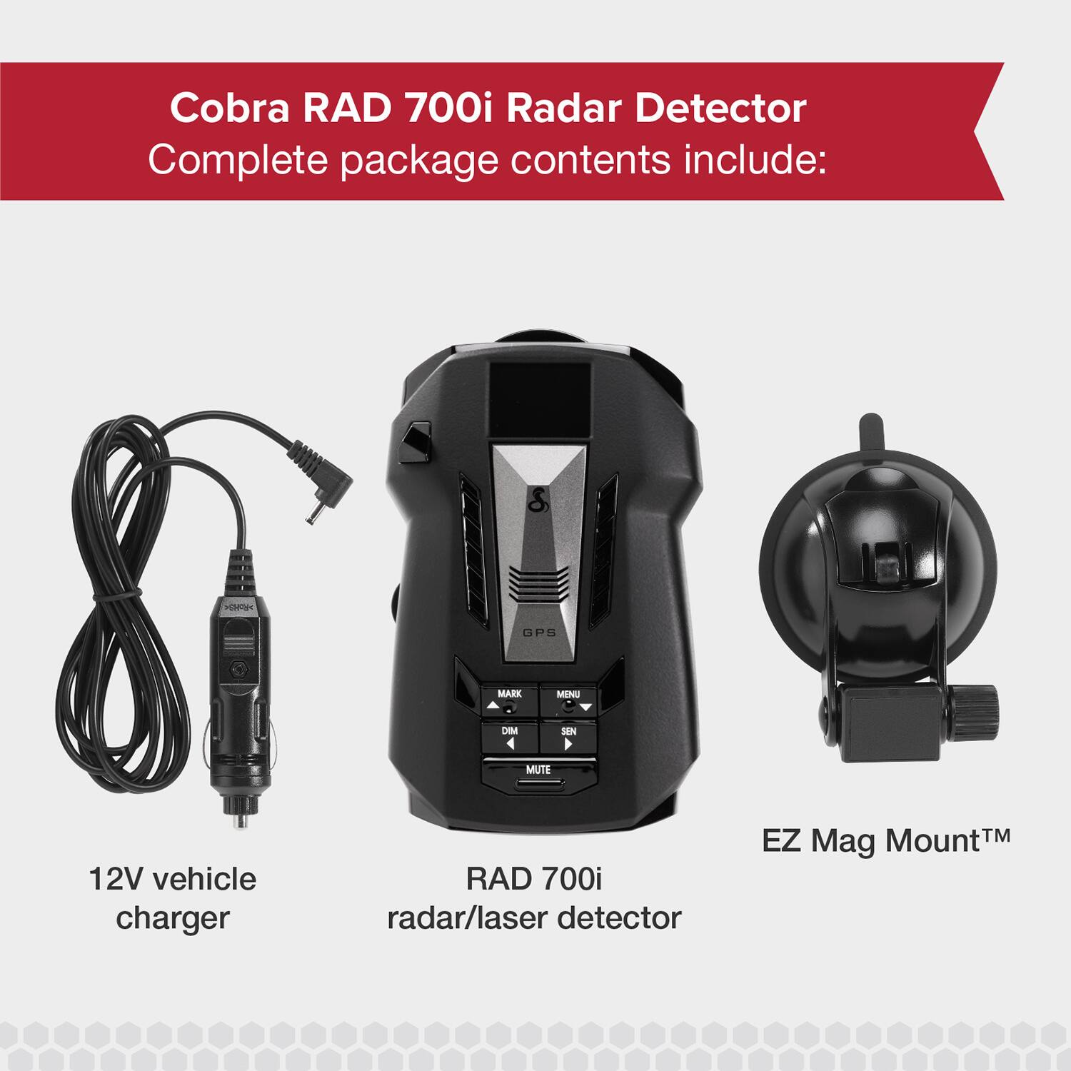 Cobra RAD 700i Radar Detector

Complete package contents include:

- TOi GPS
- MARK
- MANG
- DIM
- 4 SEN
- MUTE
- 12V vehicle charger
- RAD 700i radar/laser detector
- EZ Mount™ Mag