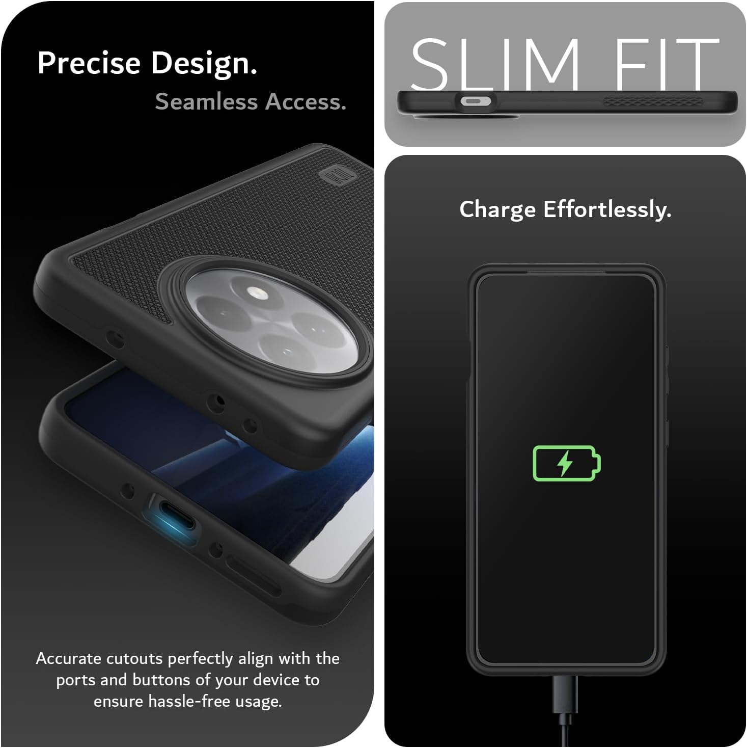 Precise Design.  
Seamless Access.  

SLIM FIT  

Charge Effortlessly.  

Accurate cutouts perfectly align with the ports and buttons of your device to ensure hassle-free usage.