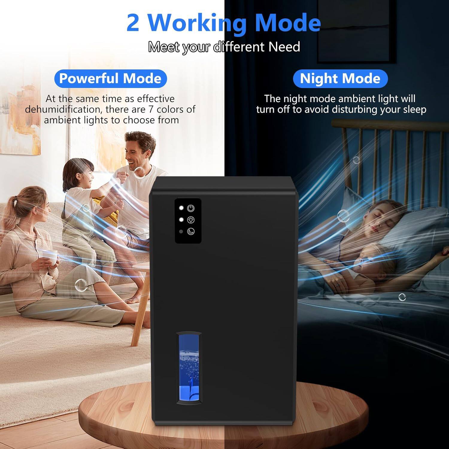 2 Working Mode  
Meet your different Need  

Powerful Mode  
At the same time as effective dehumidification, there are 7 colors of ambient lights to choose from  

Night Mode  
The night mode ambient light will turn off to avoid disturbing your sleep