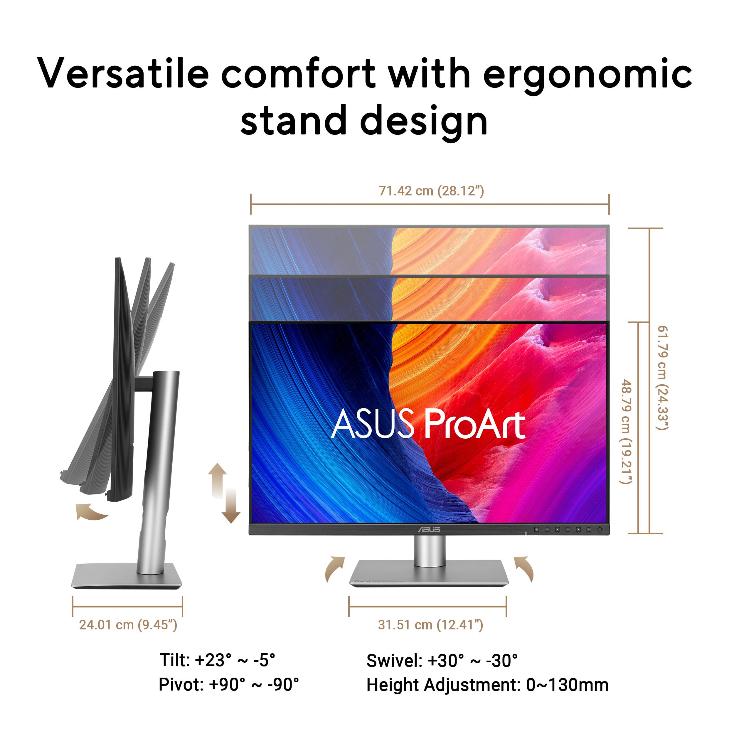Versatile comfort with ergonomic stand design
ASUS ProArt
- Tilt: +23° ~ -5°
- Pivot: +90° ~ -90°
- Swivel: +30° ~ -30°
- Height Adjustment: 0~130mm
- Width: 71.42 cm (28.12")
- Height: 48.79 cm (19.21")
- Depth: 61.79 cm (24.33")
- Base Width: 24.01 cm (9.45")
- Base Depth: 31.51 cm (12.41")