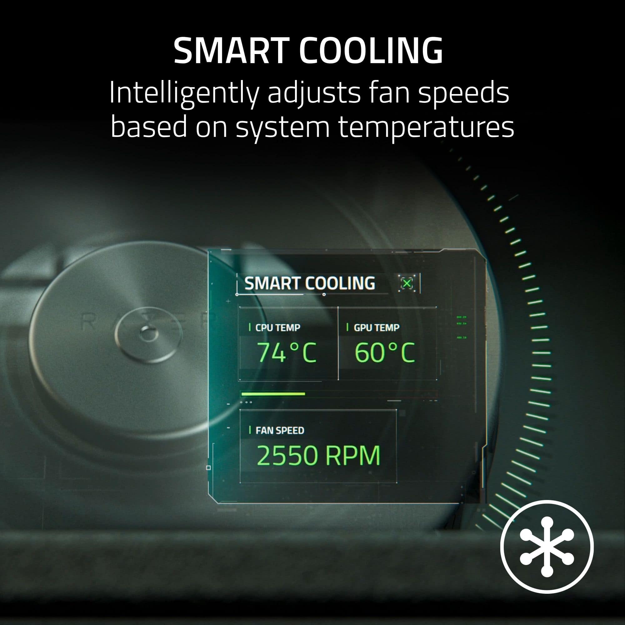 SMART COOLING: Intelligently adjusts fan speeds based on system temperatures.
I CPU TEMP 74C
I GPU TEMP 60C
FAN SPEED 2550 RPM