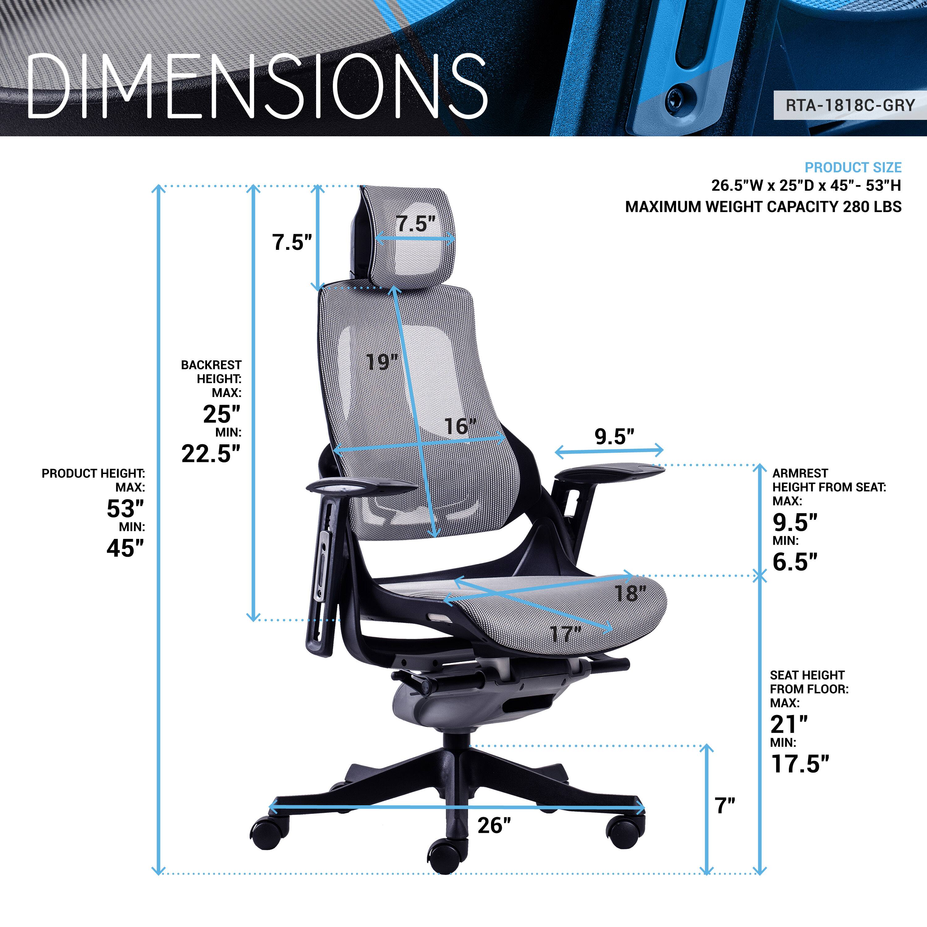 DIMENSIONS  
RTA-1818C-GRY  

PRODUCT SIZE: 26.5"W x 25"D x 45"- 53"H  
MAXIMUM WEIGHT CAPACITY: 280 LBS  

PRODUCT HEIGHT:  
MAX: 53"  
MIN: 45"  

BACKREST HEIGHT:  
MAX: 25"  
MIN: 22.5"  

ARMREST HEIGHT FROM SEAT:  
MAX: 9.5"  
MIN: 6.5"  

SEAT HEIGHT FROM FLOOR:  
MAX: 21"  
MIN: 17.5"