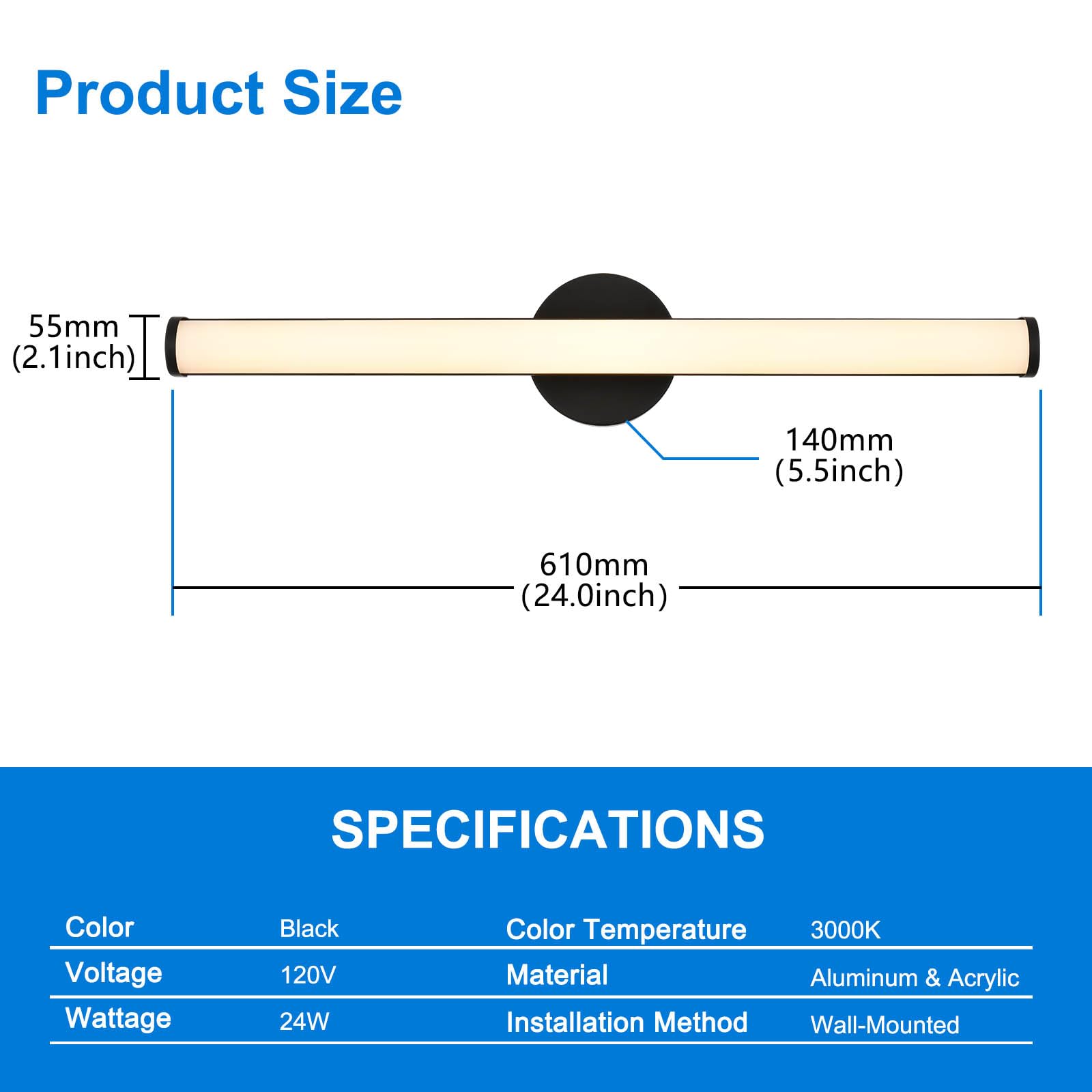 Product Size  
55mm (2.1inch)  
140mm (5.5inch)  
610mm (24.0inch)  

SPECIFICATIONS  
Color: Black  
Voltage: 120V  
Wattage: 24W  
Color Temperature: 3000K  
Material: Aluminum & Acrylic  
Installation Method: Wall-Mounted