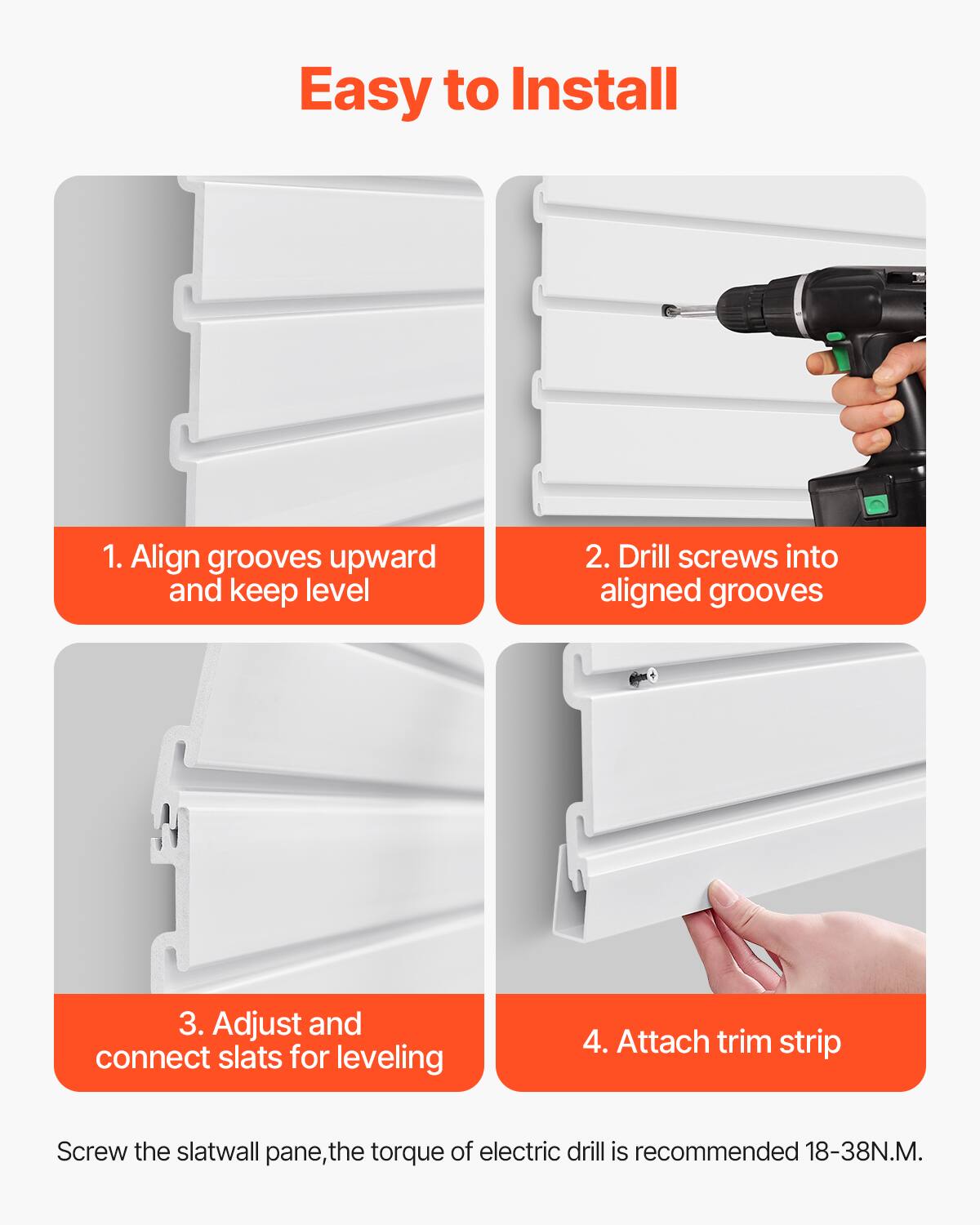 Easy to Install

1. Align grooves upward and keep level

2. Drill screws into aligned grooves

3. Adjust and connect slats for leveling

4. Attach trim strip

Screw the slatwall pane, the torque of electric drill is recommended 18-38N.M.