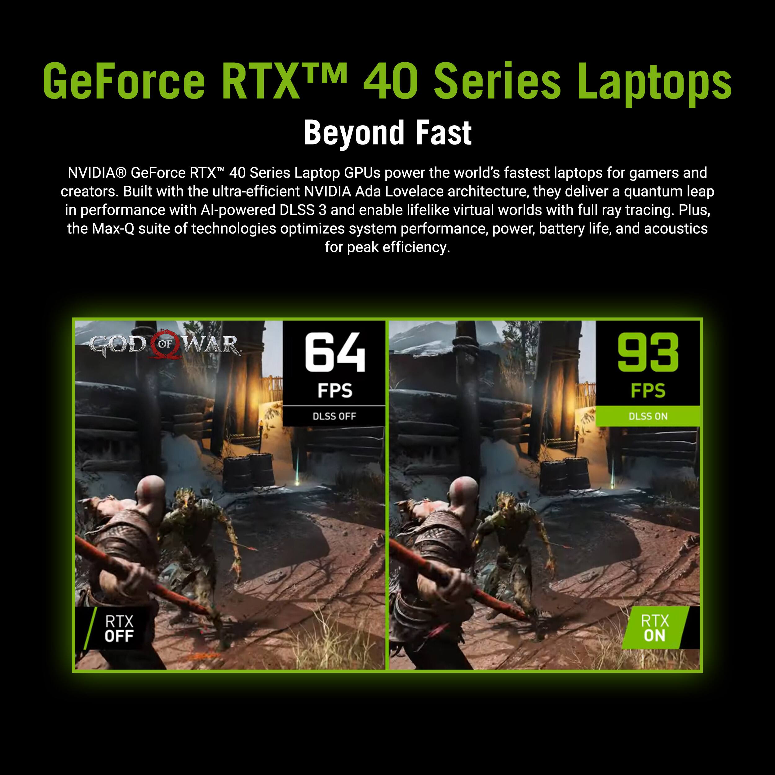 GeForce RTX 40 Series Laptops: Beyond Fast

NVIDIA GeForce RTX 40 Series Laptop GPUs power the world's fastest laptops for gamers and creators. Built with the ultra-efficient NVIDIA Ada Lovelace architecture, they deliver a quantum leap in performance with Al-powered DLSS 3 and enable lifelike virtual worlds with full ray tracing. Plus, the Max-Q suite of technologies optimizes system performance, power, battery life, and acoustics for peak efficiency.

GOD OF WAR 64 FPS 93 FPS

DLSS OFF DLSS ON

RTX OFF RTX ON