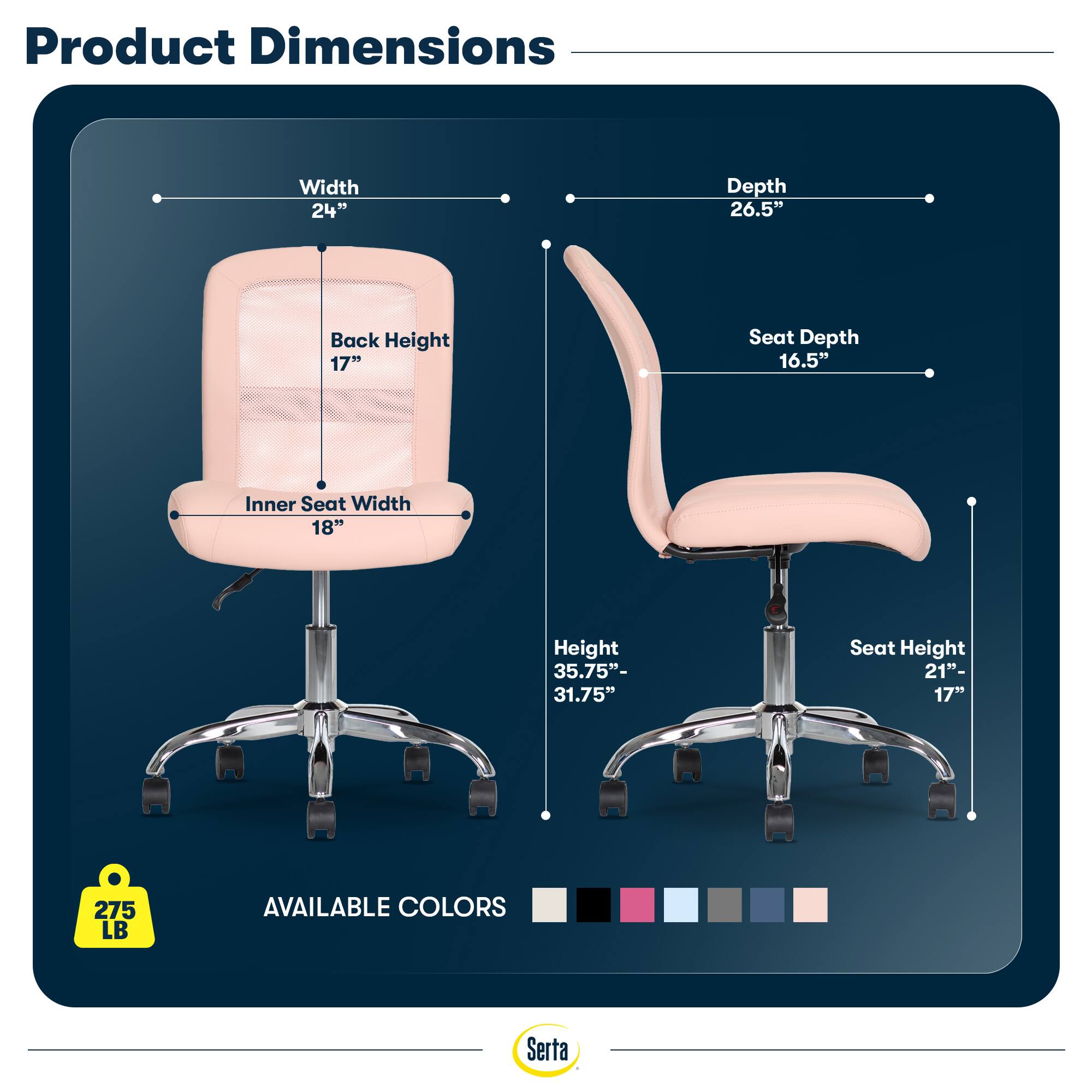 Product Dimensions  
Width 24"  
Depth 26.5"  
Back Height 17"  
Seat Depth 16.5"  
Inner Seat Width 18"  
Height 35.75"- 31.75"  
Seat Height 21"- 17"  
275 LB  
AVAILABLE COLORS  
Serta