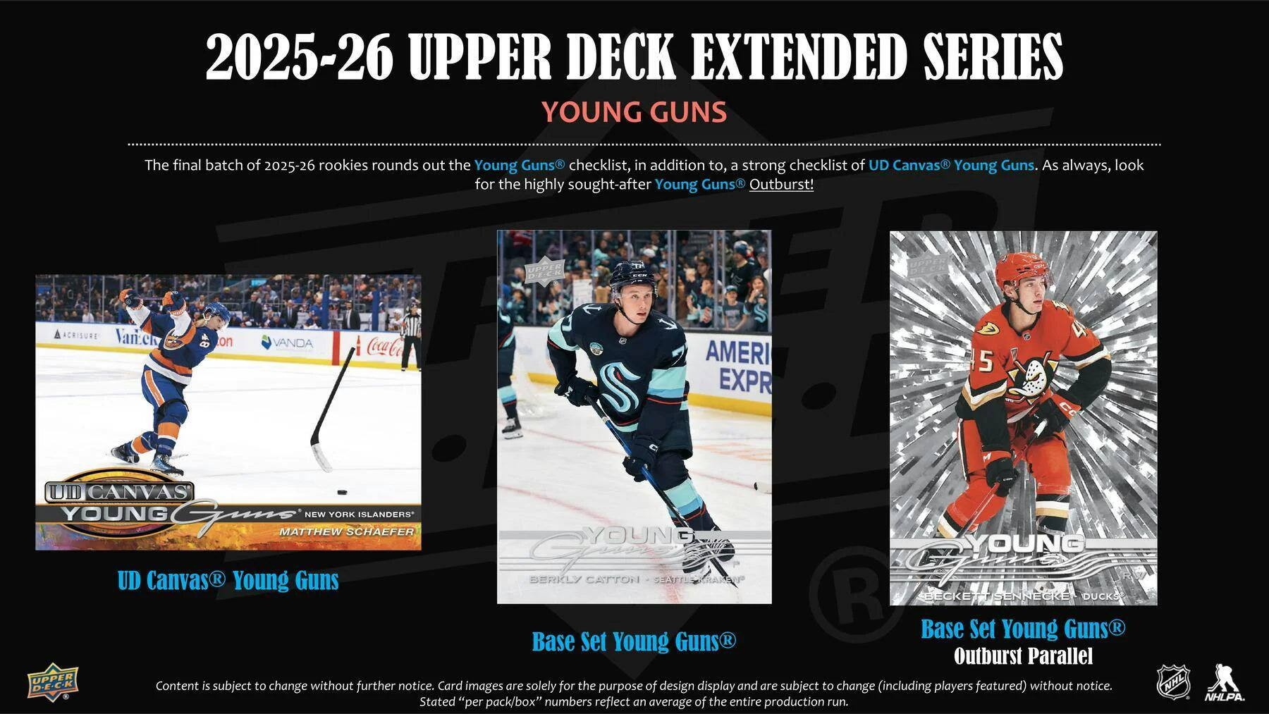 2025-26 UPPER DECK EXTENDED SERIES YOUNG GUNS

The final batch of 2025-26 rookies rounds out the Young Guns checklist, in addition to, a strong checklist of UD Canvas Young Guns. As always, look for the highly sought-after Young Guns Outburst!

UPPER DECK

ACRISURE Vane on VANDA CocaCo S AMERI EXPR

5

A

CANVAS YOUNG

NEW YORK ISLANDERS MATTHEW SCHAEFER

YOUNG G

YOUNG UD Canvas R

Young Guns

BERKLY CATTORI

SEATLY

R

BECKETT SENNECKE

DUCKS

Base Set Young Guns R

Base Set Young Guns R

Outburst Parallel

UPPER Card

Content is subject to change without further notice. Images are solely for the purpose of design display and are subject to change (including players featured) without notice. Stated "per pack/box" numbers reflect an average of the entire production run.

NHL NHLPA