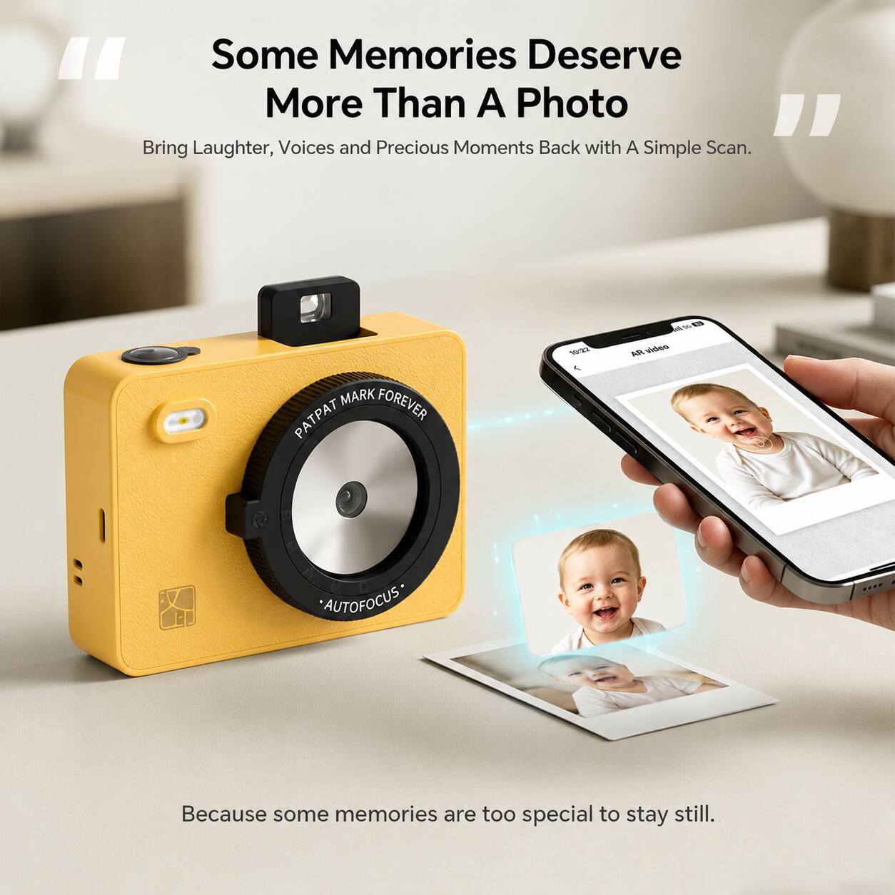 Some Memories Deserve More Than A Photo

Bring Laughter, Voices and Precious Moments Back with A Simple Scan.

MARK FOREVER PATPAT

10:22 
AR video
50
AUTOFOCUS*

Because some memories are too special to stay still.