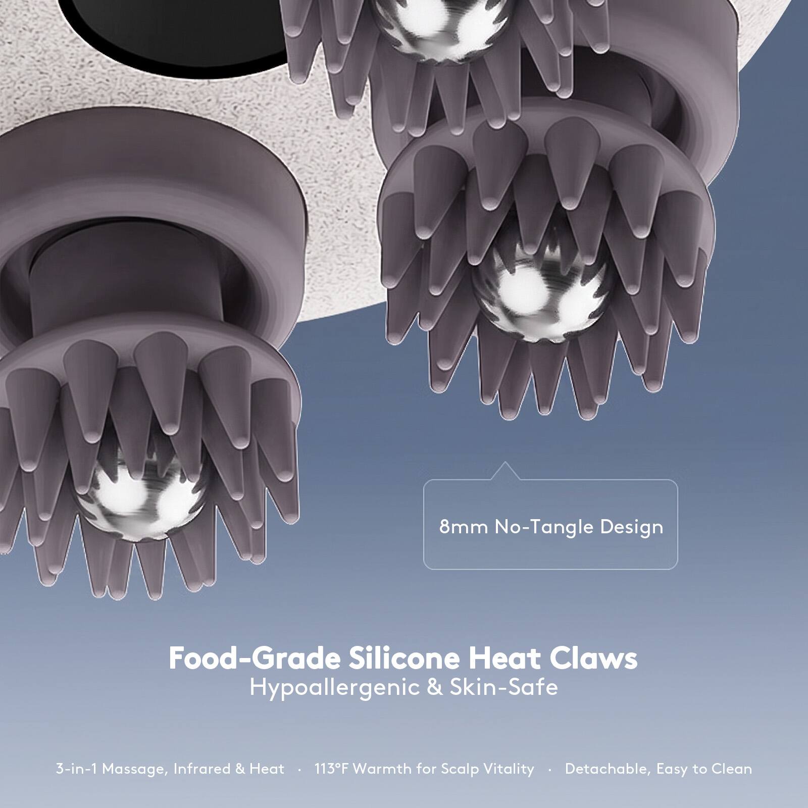 8mm No-Tangle Design  
Food-Grade Silicone Heat Claws  
Hypoallergenic & Skin-Safe  

3-in-1 Massage, Infrared & Heat  
113°F Warmth for Scalp Vitality  
Detachable, Easy to Clean