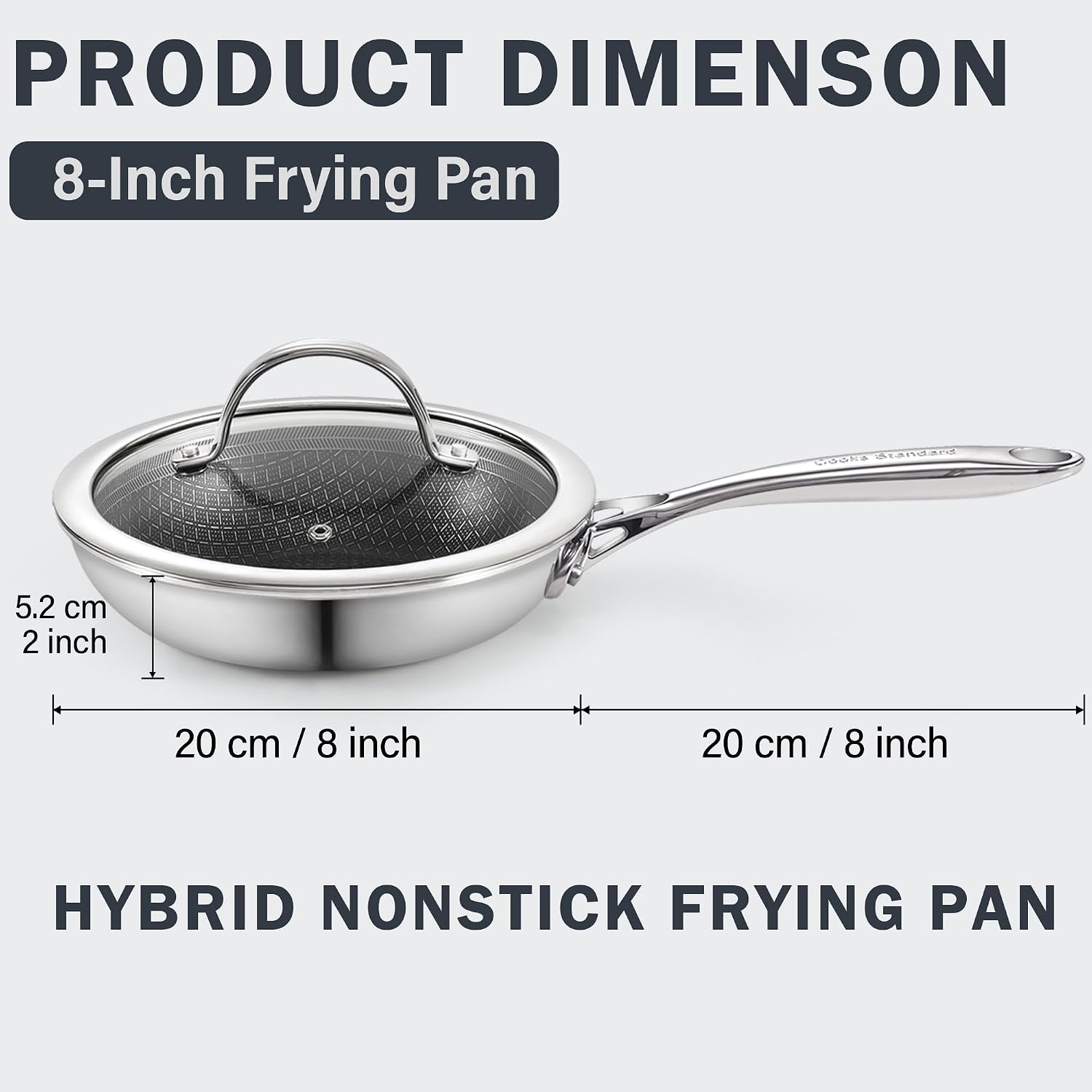 PRODUCT DIMENSION  
8-Inch Frying Pan  
COOKS Standard  
5.2 cm / 2 inch  
20 cm / 8 inch  
20 cm / 8 inch  
HYBRID NONSTICK FRYING PAN