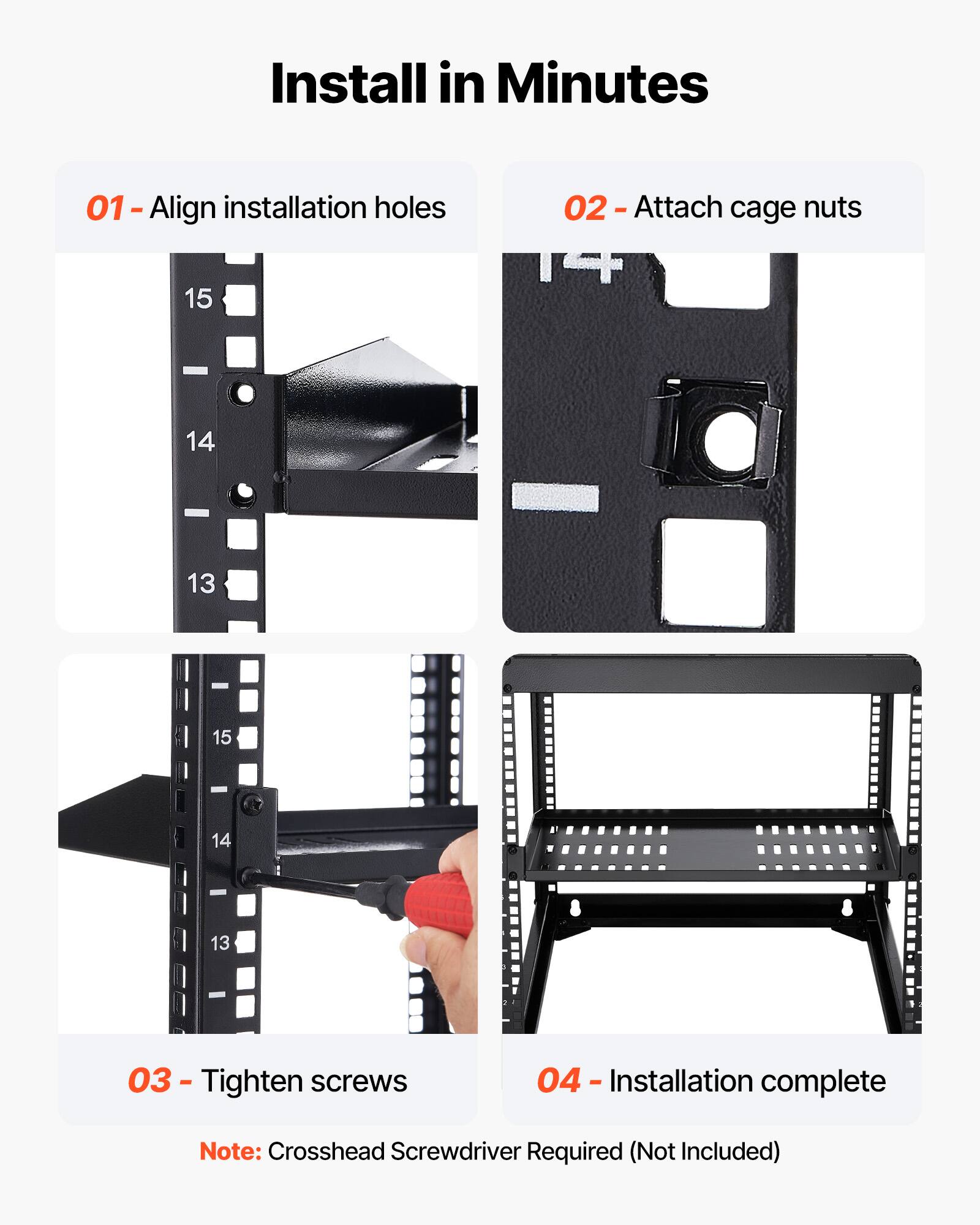 Install in Minutes

01 - Align installation holes

02 - Attach cage nuts

03 - Tighten screws

04 - Installation complete

Note: Crosshead Screwdriver Required (Not Included)