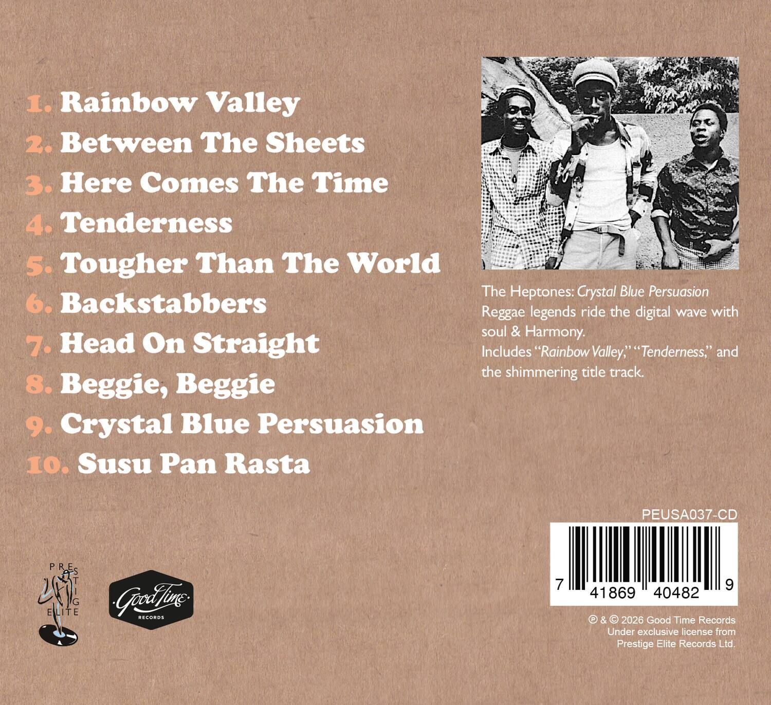 1. Rainbow Valley  
2. Between The Sheets  
3. Here Comes The Time  
4. Tenderness  
5. Tougher Than The World  
6. Backstabbers  
7. Head On Straight  
8. Beggie, Beggie  
9. Crystal Blue Persuasion  
10. Susu Pan Rasta  

The Heptones: Crystal Blue Persuasion  
Reggae legends ride the digital wave with soul & harmony.  
Includes "Rainbow Valley," "Tenderness," and the shimmering title track.  

PEUSA037-CD  
© & © 2026 Good Time Records  
Under exclusive license from Prestige Elite Records Ltd.  

Good Time Records  
Prestige Elite Records