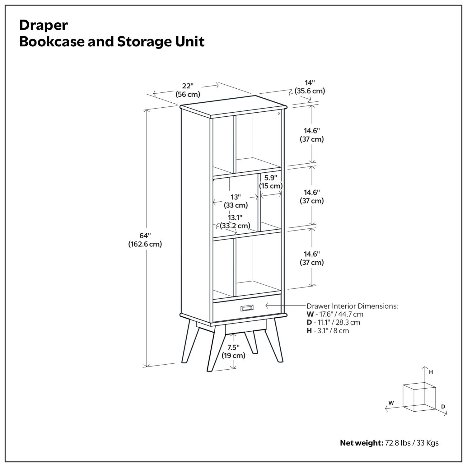 Draper Bookcase and Storage Unit

Dimensions:
- Width: 22" (56 cm)
- Depth: 14" (35.6 cm)
- Height: 64" (162.6 cm)
- Shelf Height: 14.6" (37 cm)
- Shelf Depth: 13" (33 cm)
- Shelf Height: 14.6" (37 cm)
- Shelf Depth: 14.6" (37 cm)
- Drawer Interior Dimensions: W-17.6" (44.7 cm), D-11.1" (28.3 cm), H-31" (78.4 cm)
- Net weight: 72.8 lbs / 33 Kgs