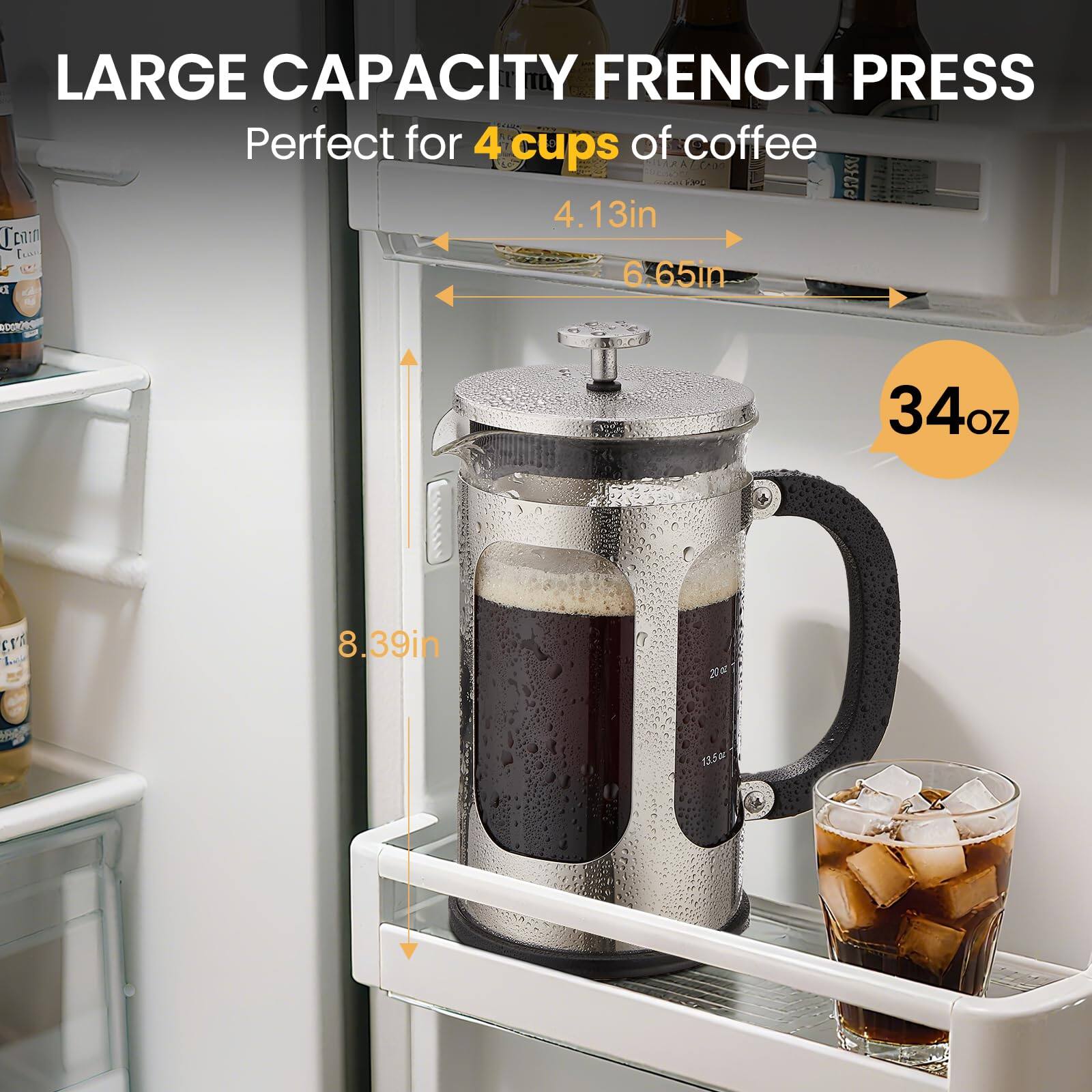 LARGE CAPACITY FRENCH PRESS  
Perfect for 4 cups of coffee  

4.13in  
6.65in  
34oz  
8.39in