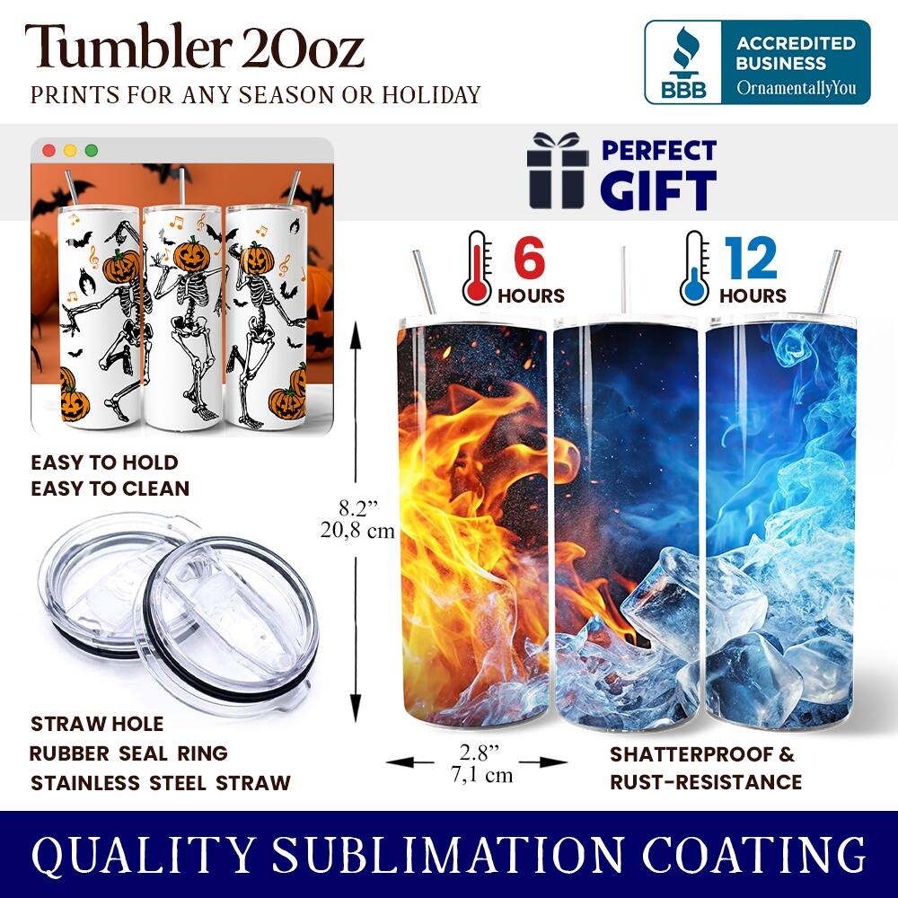 Tumbler 20oz  
PRINTS FOR ANY SEASON OR HOLIDAY  
ACCREDITED BUSINESS BBB OrnamentallyYou  
PERFECT GIFT  
6 HOURS  
12 HOURS  
EASY TO HOLD  
EASY TO CLEAN  
8.2" (20.8 cm)  
STRAW HOLE  
RUBBER SEAL RING  
STAINLESS STEEL STRAW  
2.8" (7.1 cm)  
SHATTERPROOF & RUST-RESISTANCE  
QUALITY SUBLIMATION COATING