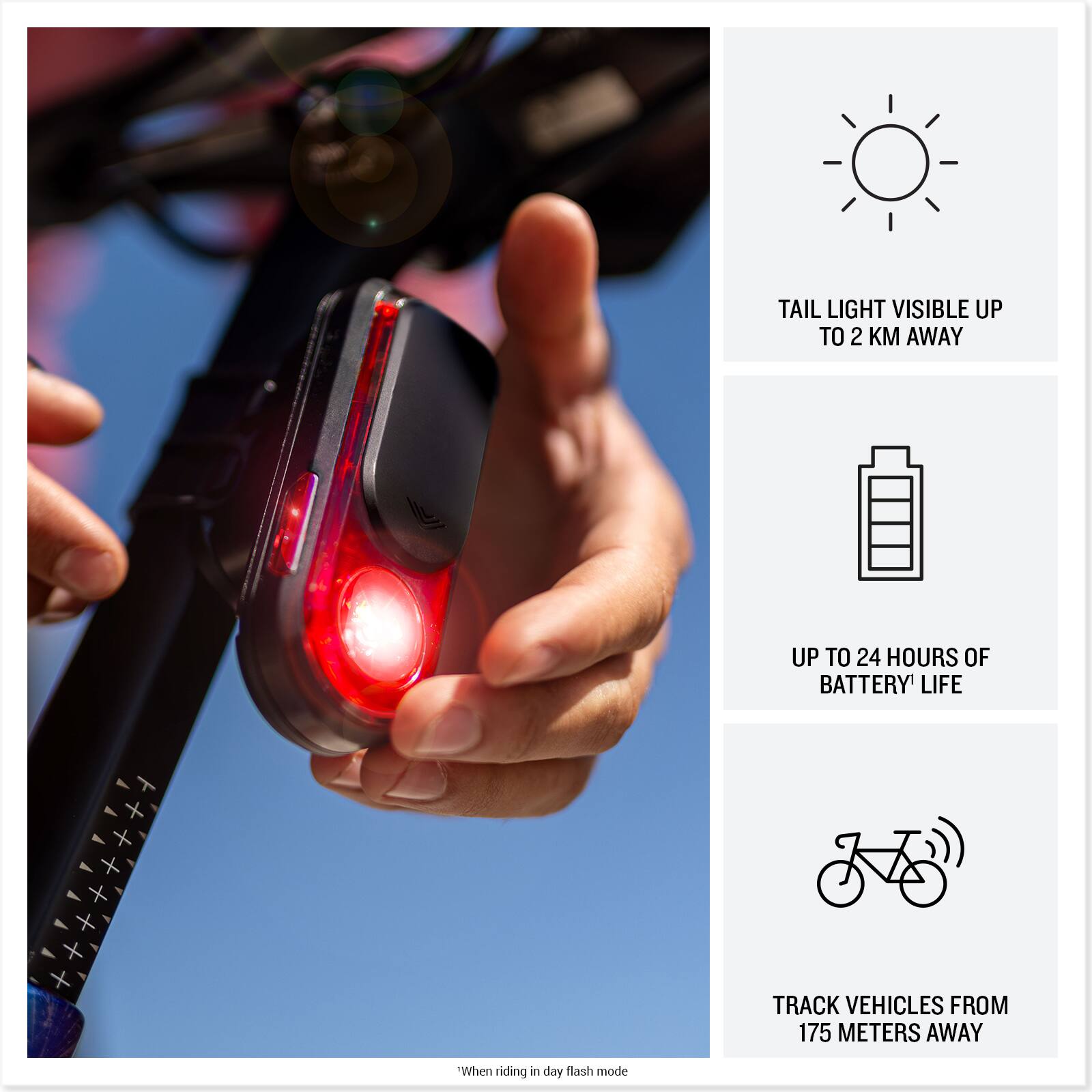 TAIL LIGHT VISIBLE UP TO 2 KM AWAY  
UP TO 24 HOURS OF BATTERY LIFE  
TRACK VEHICLES FROM 175 METERS AWAY  

"When riding in day flash mode"