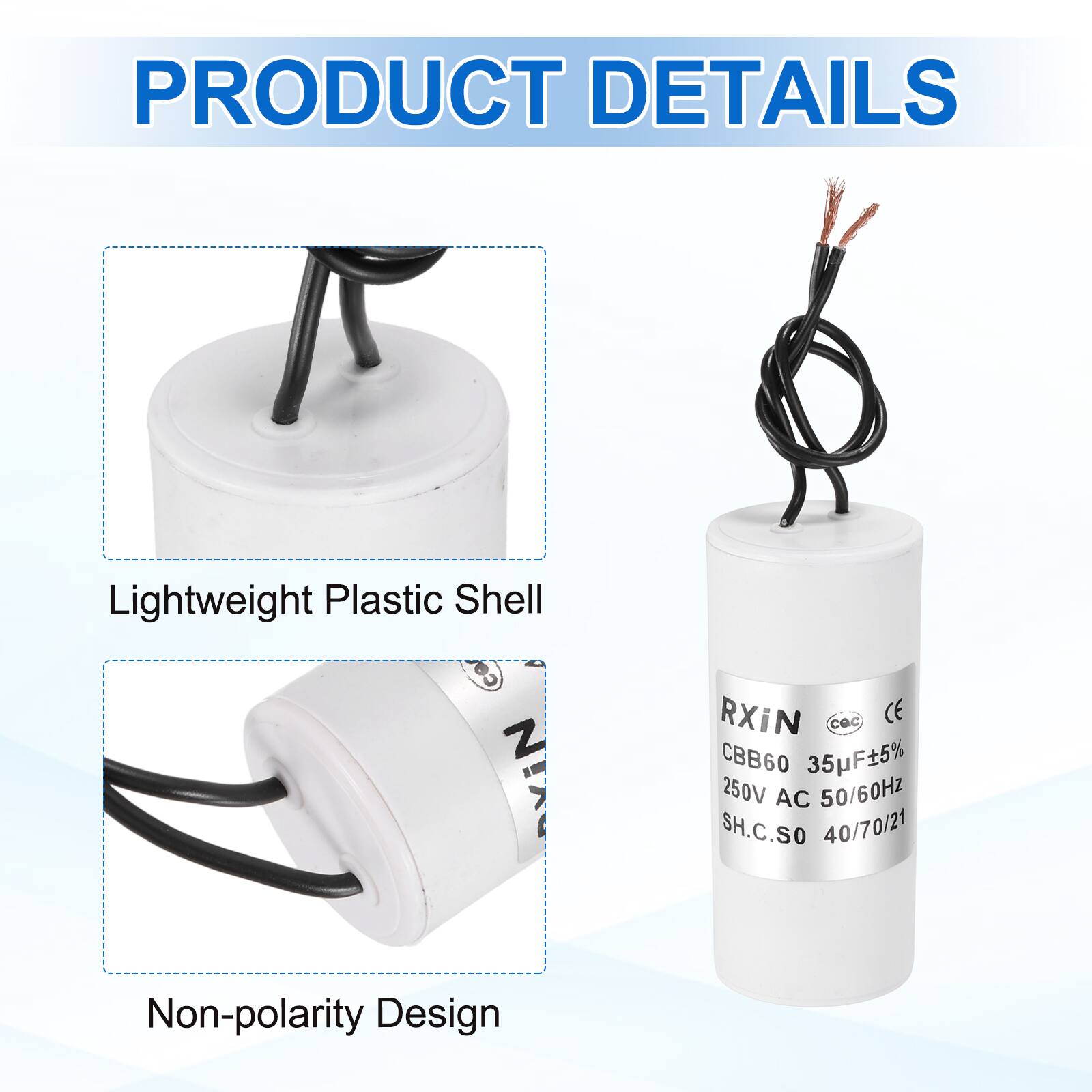 PRODUCT DETAILS

- Lightweight Plastic Shell
- Non-polarity Design

RXiN  
CBB60 35µF±5%  
250V AC 50/60Hz  
SH.C.SO 40/70/21  
CE