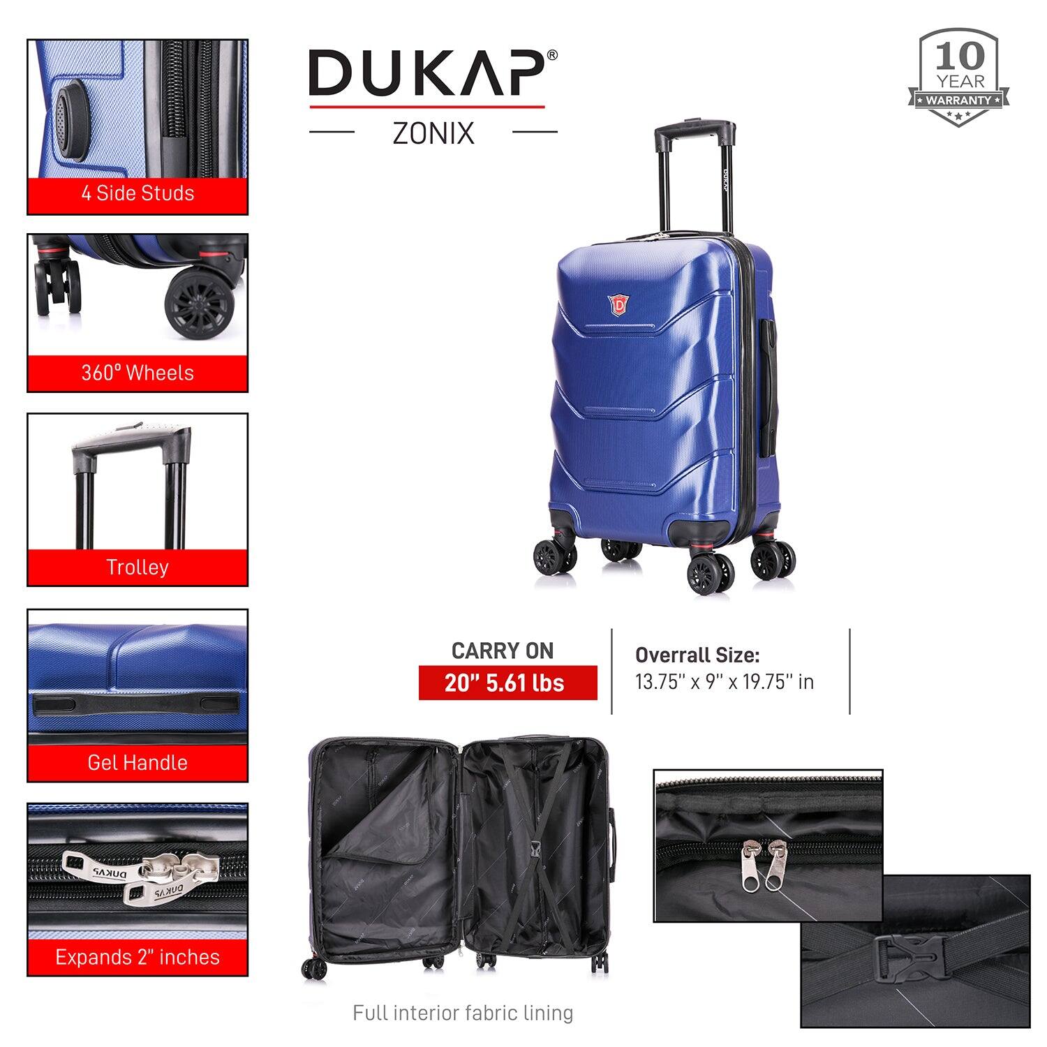 DUKAP ZONIX  
10 YEAR WARRANTY  

4 Side Studs  
360° Wheels  
Trolley  
Gel Handle  
Expands 2" inches  
Full interior fabric lining  

CARRY ON  
20" 5.61 lbs  

Overall Size: 13.75" x 9" x 19.75" in