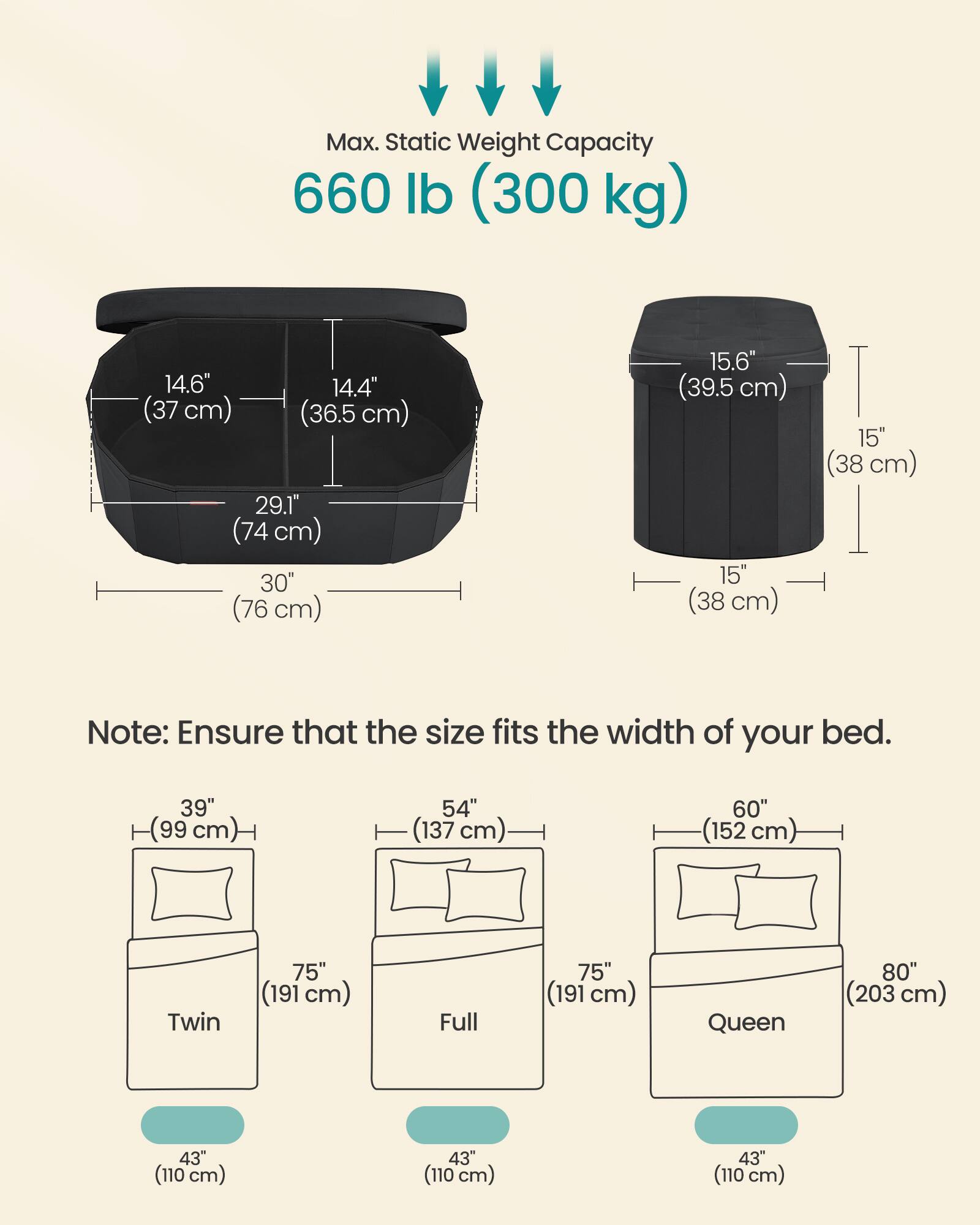 Max. Static Weight Capacity 660 lb (300 kg)

14.6" (37 cm) 14.4" (36.5 cm) 29.1" (74 cm) 30" (76 cm) 15.6" (39.5 cm) 15" (38 cm) 15" (38 cm)

Note: Ensure that the size fits the width of your bed.

39" (99 cm) 54" (137 cm) 60" (152 cm) Twin 75" (191 cm) Full 75" (191 cm) Queen 80" (203 cm) 43" (110 cm) 43" (110 cm) 43" (110 cm)