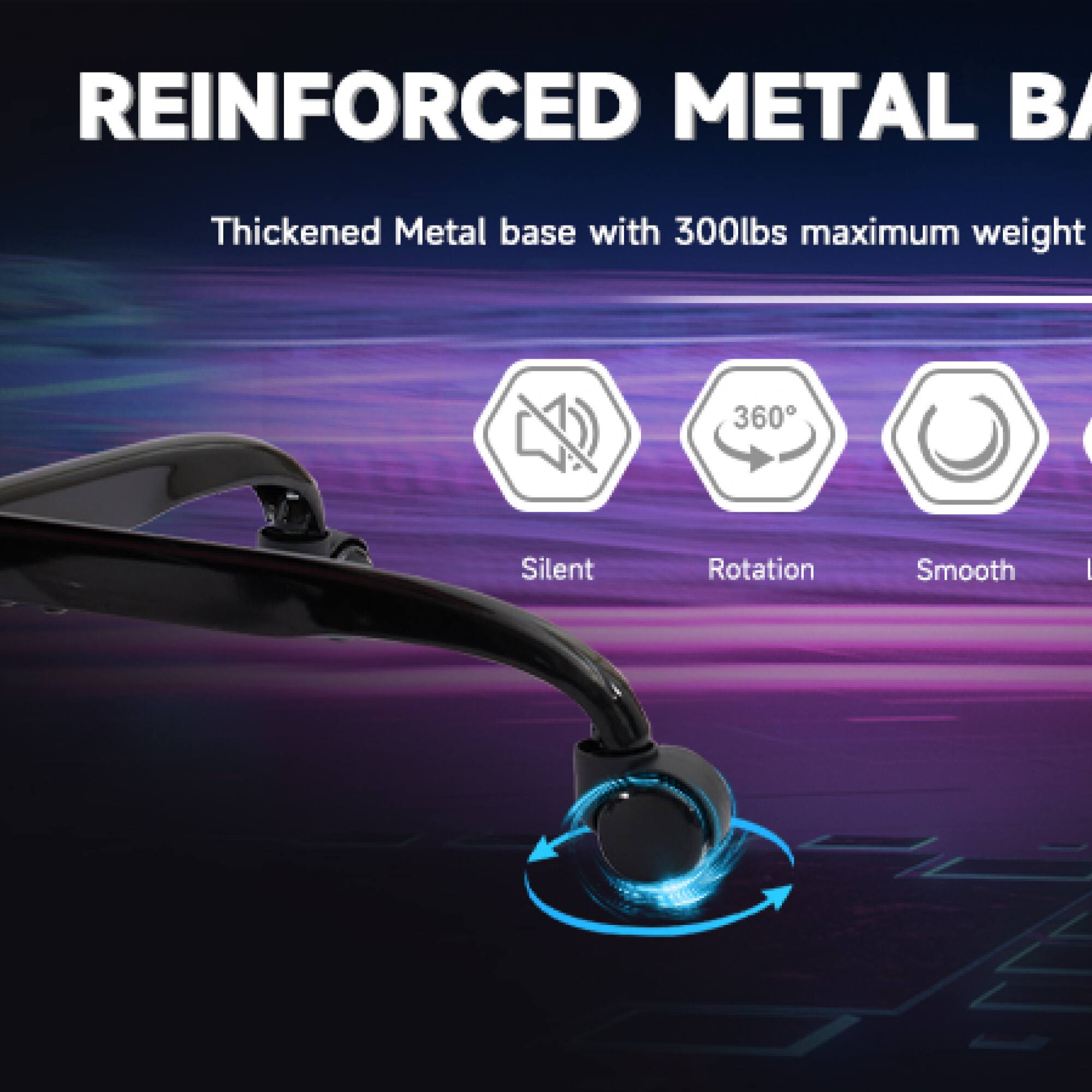 REINFORCED METAL BASE  
Thickened Metal base with 300lbs maximum weight  

- Silent  
- 360° Rotation  
- Smooth  
- (Icon for another feature, possibly "Lent" or "Light")