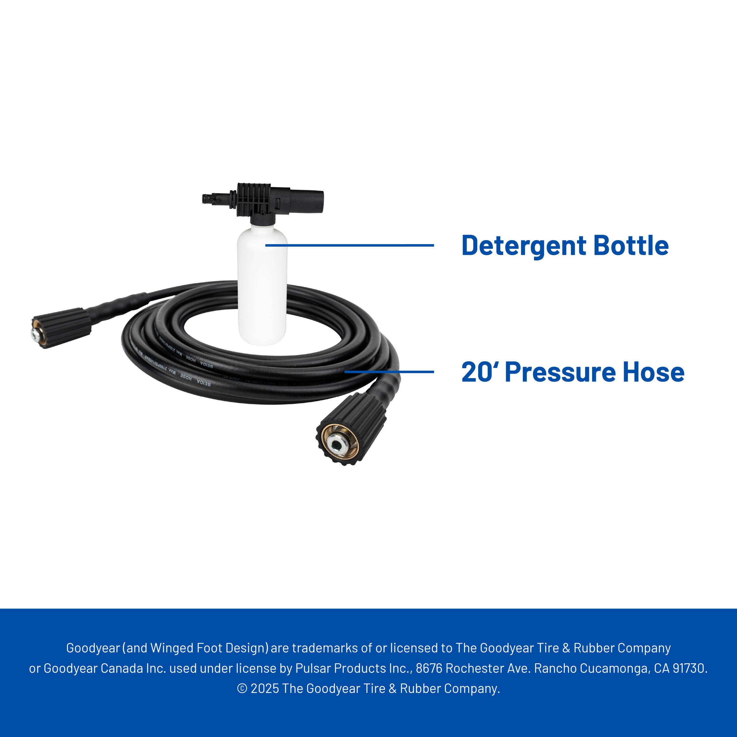 Detergent Bottle  
20' Pressure Hose  

Goodyear (and Winged Foot Design) are trademarks of or licensed to The Goodyear Tire & Rubber Company or Goodyear Canada Inc., used under license by Pulsar Products Inc., 8676 Rochester Ave., Rancho Cucamonga, CA 91730. © 2025 The Goodyear Tire & Rubber Company.