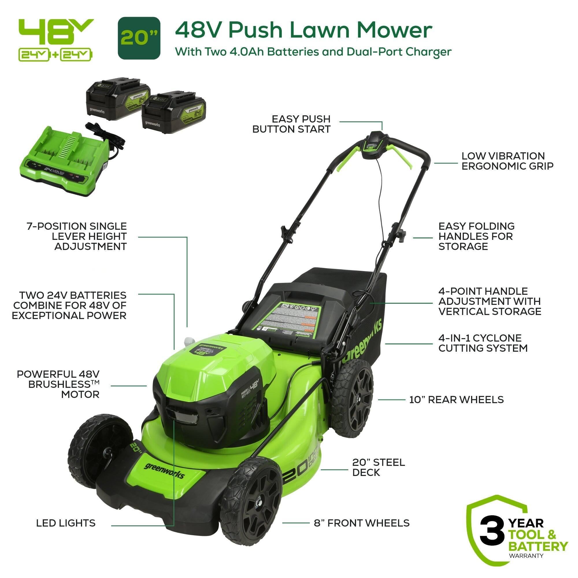 48V 20" Push Lawn Mower  
24V + 24V with Two 4.0Ah Batteries and Dual-Port Charger  
- Easy Push Button Start  
- Low Vibration Ergonomic Grip  
- 7-Position Single Lever Height Adjustment  
- Easy Folding Handles for Storage  
- Two 24V Batteries Combine for 48V of Exceptional Power  
- Powerful 48V Brushless™ Motor  
- 4-Point Handle Adjustment with Vertical Storage  
- 4-in-1 Cyclone Cutting System  
- 10" Rear Wheels  
- 8" Front Wheels  
- 20" Steel Deck  
- LED Lights  
- 3 Year Tool & Battery Warranty