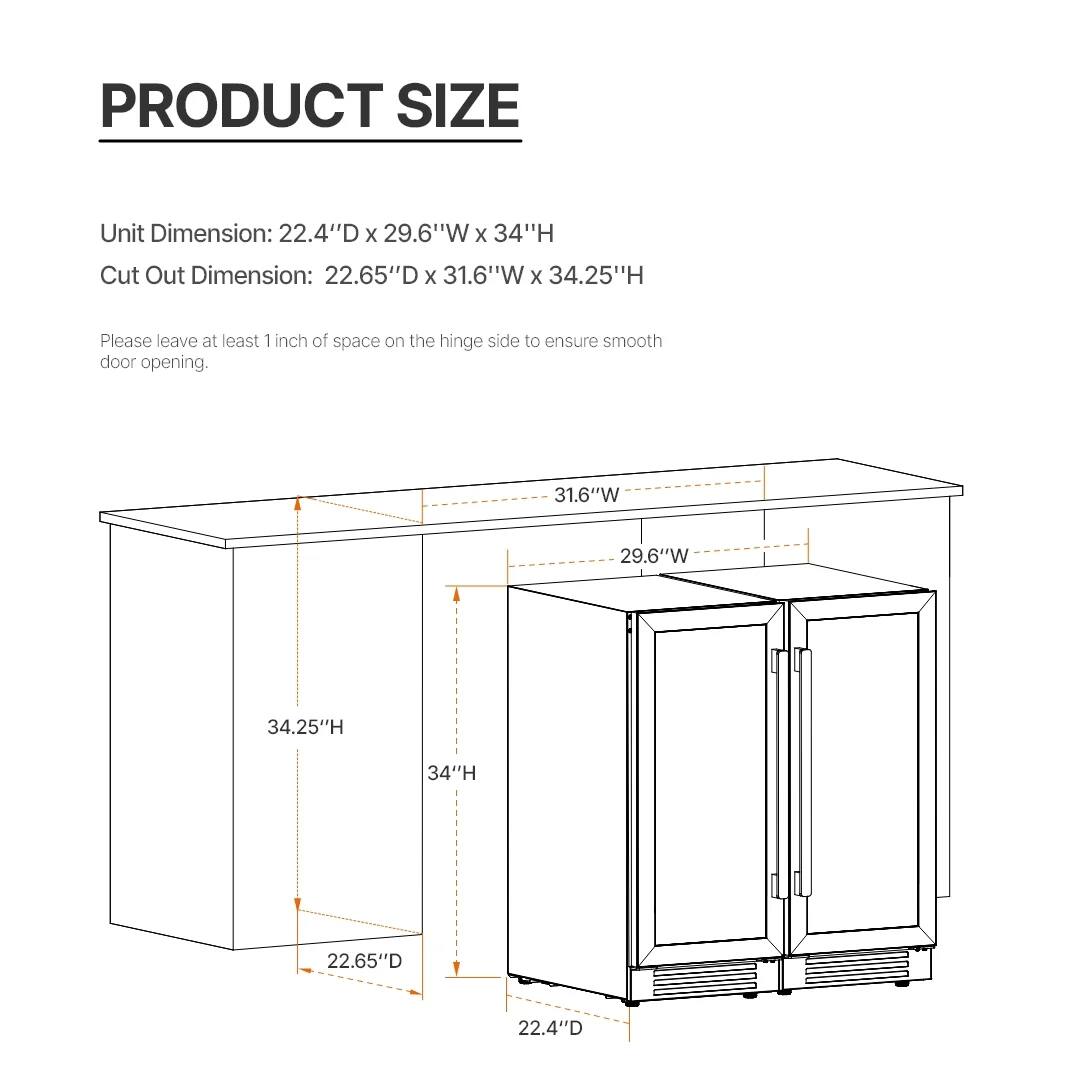 PRODUCT SIZE

Unit Dimension: 22.4"D x 29.6"W x 34"H  
Cut Out Dimension: 22.65"D x 31.6"W x 34.25"H

Please leave at least 1 inch of space on the hinge side to ensure smooth door opening.

- 22.4"D
- 22.65"D
- 29.6"W
- 31.6"W
- 34"H
- 34.25"H