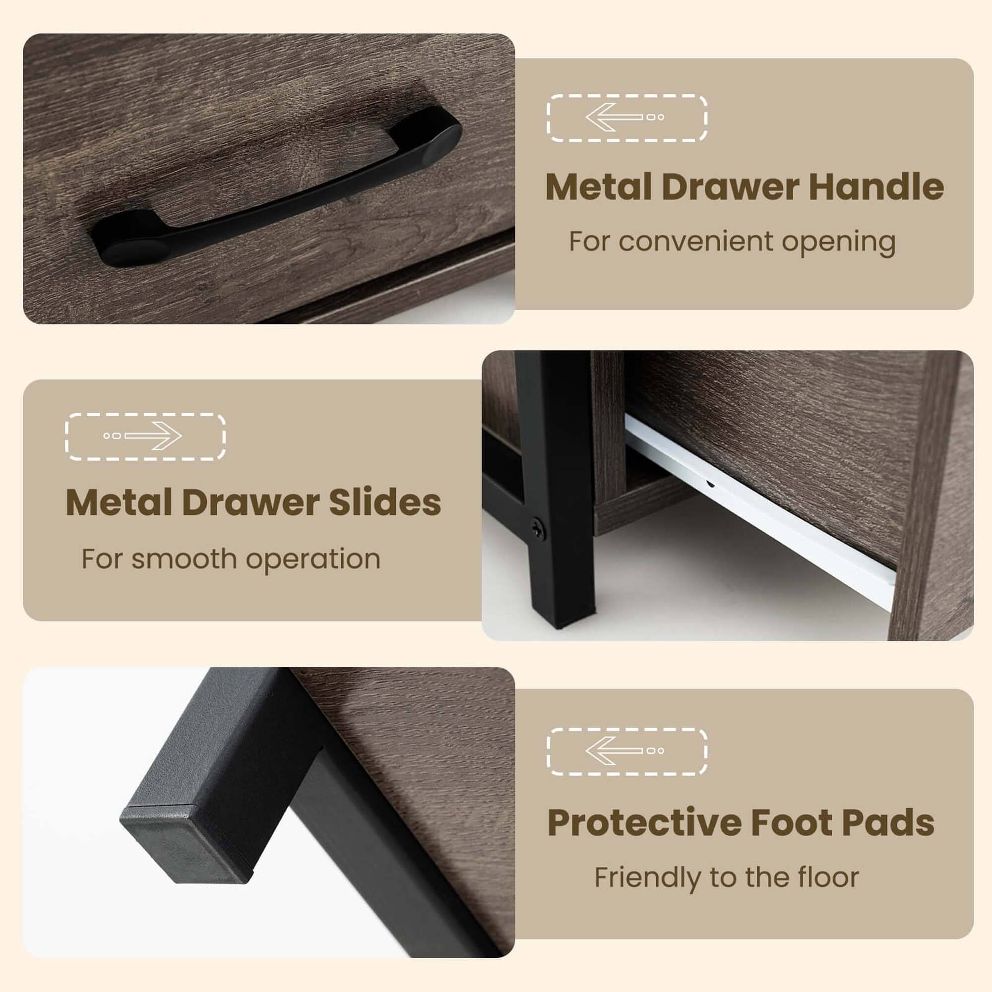 Metal Drawer Handle  
For convenient opening  

Metal Drawer Slides  
For smooth operation  

Protective Foot Pads  
Friendly to the floor