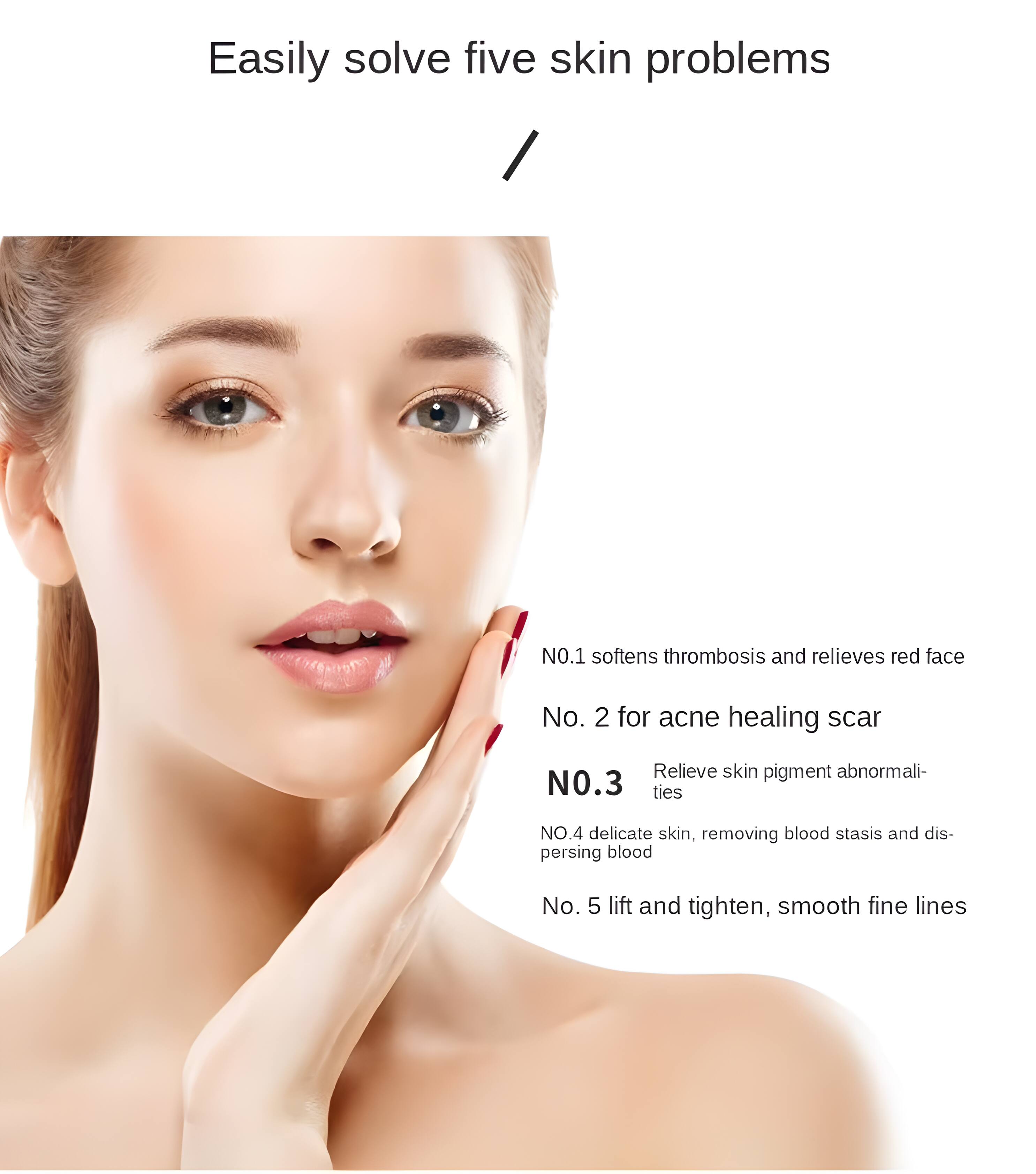 Easily solve five skin problems

NO.1 softens thrombosis and relieves red face  
No. 2 for acne healing scar  
NO.3 Relieve skin pigment abnormalities  
NO.4 delicate skin, removing blood stasis and dispersing blood  
No. 5 lift and tighten, smooth fine lines